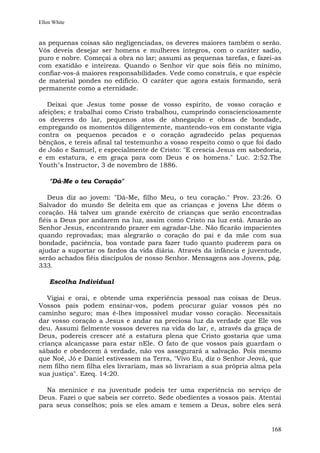 Ellen White


as pequenas coisas são negligenciadas, os deveres maiores também o serão.
Vós deveis desejar ser homens e mulheres íntegros, com o caráter sadio,
puro e nobre. Começai a obra no lar; assumi as pequenas tarefas, e fazei-as
com exatidão e inteireza. Quando o Senhor vir que sois fiéis no mínimo,
confiar-vos-á maiores responsabilidades. Vede como construís, e que espécie
de material pondes no edifício. O caráter que agora estais formando, será
permanente como a eternidade.

   Deixai que Jesus tome posse de vosso espírito, de vosso coração e
afeições; e trabalhai como Cristo trabalhou, cumprindo conscienciosamente
os deveres do lar, pequenos atos de abnegação e obras de bondade,
empregando os momentos diligentemente, mantendo-vos em constante vigia
contra os pequenos pecados e o coração agradecido pelas pequenas
bênçãos, e tereis afinal tal testemunho a vosso respeito como o que foi dado
de João e Samuel, e especialmente de Cristo: "E crescia Jesus em sabedoria,
e em estatura, e em graça para com Deus e os homens." Luc. 2:52.The
Youth"s Instructor, 3 de novembro de 1886.

    "Dá-Me o teu Coração"

   Deus diz ao jovem: "Dá-Me, filho Meu, o teu coração." Prov. 23:26. O
Salvador do mundo Se deleita em que as crianças e jovens Lhe dêem o
coração. Há talvez um grande exército de crianças que serão encontradas
fiéis a Deus por andarem na luz, assim como Cristo na luz está. Amarão ao
Senhor Jesus, encontrando prazer em agradar-Lhe. Não ficarão impacientes
quando reprovadas; mas alegrarão o coração do pai e da mãe com sua
bondade, paciência, boa vontade para fazer tudo quanto puderem para os
ajudar a suportar os fardos da vida diária. Através da infância e juventude,
serão achados fiéis discípulos de nosso Senhor. Mensagens aos Jovens, pág.
333.

    Escolha Individual

   Vigiai e orai, e obtende uma experiência pessoal nas coisas de Deus.
Vossos pais podem ensinar-vos, podem procurar guiar vossos pés no
caminho seguro; mas é-lhes impossível mudar vosso coração. Necessitais
dar vosso coração a Jesus e andar na preciosa luz da verdade que Ele vos
deu. Assumi fielmente vossos deveres na vida do lar, e, através da graça de
Deus, podereis crescer até a estatura plena que Cristo gostaria que uma
criança alcançasse para estar nEle. O fato de que vossos pais guardam o
sábado e obedecem à verdade, não vos assegurará a salvação. Pois mesmo
que Noé, Jó e Daniel estivessem na Terra, "Vivo Eu, diz o Senhor Jeová, que
nem filho nem filha eles livrariam, mas só livrariam a sua própria alma pela
sua justiça". Ezeq. 14:20.

  Na meninice e na juventude podeis ter uma experiência no serviço de
Deus. Fazei o que sabeis ser correto. Sede obedientes a vossos pais. Atentai
para seus conselhos; pois se eles amam e temem a Deus, sobre eles será


                                                                        168
 