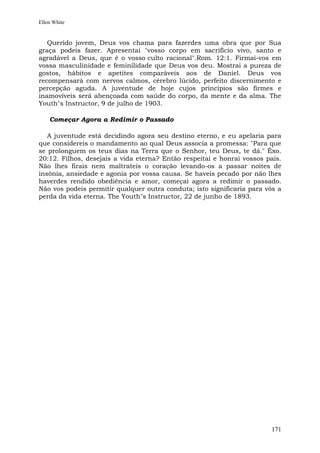 Ellen White


   Querido jovem, Deus vos chama para fazerdes uma obra que por Sua
graça podeis fazer. Apresentai "vosso corpo em sacrifício vivo, santo e
agradável a Deus, que é o vosso culto racional".Rom. 12:1. Firmai-vos em
vossa masculinidade e feminilidade que Deus vos deu. Mostrai a pureza de
gostos, hábitos e apetites comparáveis aos de Daniel. Deus vos
recompensará com nervos calmos, cérebro lúcido, perfeito discernimento e
percepção aguda. A juventude de hoje cujos princípios são firmes e
inamovíveis será abençoada com saúde do corpo, da mente e da alma. The
Youth"s Instructor, 9 de julho de 1903.

    Começar Agora a Redimir o Passado

   A juventude está decidindo agora seu destino eterno, e eu apelaria para
que considereis o mandamento ao qual Deus associa a promessa: "Para que
se prolonguem os teus dias na Terra que o Senhor, teu Deus, te dá." Êxo.
20:12. Filhos, desejais a vida eterna? Então respeitai e honrai vossos pais.
Não lhes firais nem maltrateis o coração levando-os a passar noites de
insônia, ansiedade e agonia por vossa causa. Se haveis pecado por não lhes
haverdes rendido obediência e amor, começai agora a redimir o passado.
Não vos podeis permitir qualquer outra conduta; isto significaria para vós a
perda da vida eterna. The Youth"s Instructor, 22 de junho de 1893.




                                                                        171
 