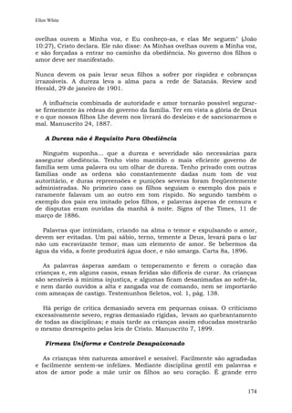 Ellen White


ovelhas ouvem a Minha voz, e Eu conheço-as, e elas Me seguem" (João
10:27), Cristo declara. Ele não disse: As Minhas ovelhas ouvem a Minha voz,
e são forçadas a entrar no caminho da obediência. No governo dos filhos o
amor deve ser manifestado.

Nunca devem os pais levar seus filhos a sofrer por rispidez e cobranças
irrazoáveis. A dureza leva a alma para a rede de Satanás. Review and
Herald, 29 de janeiro de 1901.

   A influência combinada de autoridade e amor tornarão possível segurar-
se firmemente às rédeas do governo da família. Ter em vista a glória de Deus
e o que nossos filhos Lhe devem nos livrará do desleixo e de sancionarmos o
mal. Manuscrito 24, 1887.

    A Dureza não é Requisito Para Obediência

   Ninguém suponha... que a dureza e severidade são necessárias para
assegurar obediência. Tenho visto mantido o mais eficiente governo de
família sem uma palavra ou um olhar de dureza. Tenho privado com outras
famílias onde as ordens são constantemente dadas num tom de voz
autoritário, e duras repreensões e punições severas foram freqüentemente
administradas. No primeiro caso os filhos seguiam o exemplo dos pais e
raramente falavam um ao outro em tom ríspido. No segundo também o
exemplo dos pais era imitado pelos filhos, e palavras ásperas de censura e
de disputas eram ouvidas da manhã à noite. Signs of the Times, 11 de
março de 1886.

  Palavras que intimidam, criando na alma o temor e expulsando o amor,
devem ser evitadas. Um pai sábio, terno, temente a Deus, levará para o lar
não um escravizante temor, mas um elemento de amor. Se bebermos da
água da vida, a fonte produzirá água doce, e não amarga. Carta 8a, 1896.

   As palavras ásperas azedam o temperamento e ferem o coração das
crianças e, em alguns casos, essas feridas são difíceis de curar. As crianças
são sensíveis à mínima injustiça, e algumas ficam desanimadas ao sofrê-la,
e nem darão ouvidos a alta e zangada voz de comando, nem se importarão
com ameaças de castigo. Testemunhos Seletos, vol. 1, pág. 138.

  Há perigo de crítica demasiado severa em pequenas coisas. O criticismo
excessivamente severo, regras demasiado rígidas, levam ao quebrantamento
de todas as disciplinas; e mais tarde as crianças assim educadas mostrarão
o mesmo desrespeito pelas leis de Cristo. Manuscrito 7, 1899.

    Firmeza Uniforme e Controle Desapaixonado

   As crianças têm natureza amorável e sensível. Facilmente são agradadas
e facilmente sentem-se infelizes. Mediante disciplina gentil em palavras e
atos de amor pode a mãe unir os filhos ao seu coração. É grande erro


                                                                         174
 