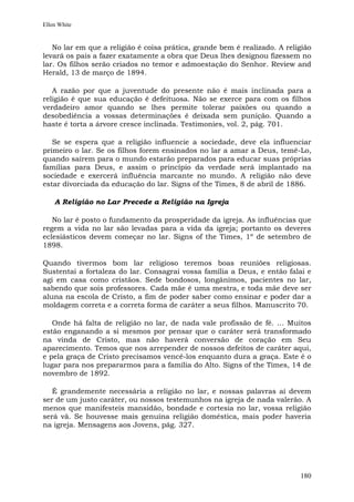 Ellen White


   No lar em que a religião é coisa prática, grande bem é realizado. A religião
levará os pais a fazer exatamente a obra que Deus lhes designou fizessem no
lar. Os filhos serão criados no temor e admoestação do Senhor. Review and
Herald, 13 de março de 1894.

   A razão por que a juventude do presente não é mais inclinada para a
religião é que sua educação é defeituosa. Não se exerce para com os filhos
verdadeiro amor quando se lhes permite tolerar paixões ou quando a
desobediência a vossas determinações é deixada sem punição. Quando a
haste é torta a árvore cresce inclinada. Testimonies, vol. 2, pág. 701.

   Se se espera que a religião influencie a sociedade, deve ela influenciar
primeiro o lar. Se os filhos forem ensinados no lar a amar a Deus, temê-Lo,
quando saírem para o mundo estarão preparados para educar suas próprias
famílias para Deus, e assim o princípio da verdade será implantado na
sociedade e exercerá influência marcante no mundo. A religião não deve
estar divorciada da educação do lar. Signs of the Times, 8 de abril de 1886.

    A Religião no Lar Precede a Religião na Igreja

   No lar é posto o fundamento da prosperidade da igreja. As influências que
regem a vida no lar são levadas para a vida da igreja; portanto os deveres
eclesiásticos devem começar no lar. Signs of the Times, 1º de setembro de
1898.

Quando tivermos bom lar religioso teremos boas reuniões religiosas.
Sustentai a fortaleza do lar. Consagrai vossa família a Deus, e então falai e
agi em casa como cristãos. Sede bondosos, longânimos, pacientes no lar,
sabendo que sois professores. Cada mãe é uma mestra, e toda mãe deve ser
aluna na escola de Cristo, a fim de poder saber como ensinar e poder dar a
moldagem correta e a correta forma de caráter a seus filhos. Manuscrito 70.

   Onde há falta de religião no lar, de nada vale profissão de fé. ... Muitos
estão enganando a si mesmos por pensar que o caráter será transformado
na vinda de Cristo, mas não haverá conversão de coração em Seu
aparecimento. Temos que nos arrepender de nossos defeitos de caráter aqui,
e pela graça de Cristo precisamos vencê-los enquanto dura a graça. Este é o
lugar para nos prepararmos para a família do Alto. Signs of the Times, 14 de
novembro de 1892.

   É grandemente necessária a religião no lar, e nossas palavras aí devem
ser de um justo caráter, ou nossos testemunhos na igreja de nada valerão. A
menos que manifesteis mansidão, bondade e cortesia no lar, vossa religião
será vã. Se houvesse mais genuína religião doméstica, mais poder haveria
na igreja. Mensagens aos Jovens, pág. 327.




                                                                           180
 