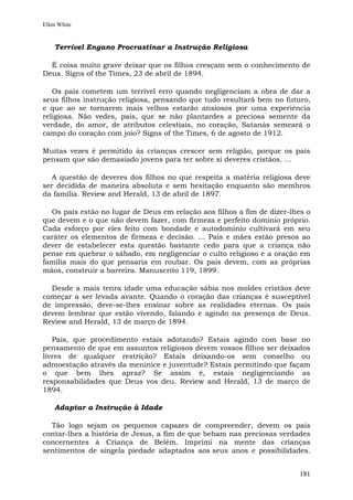 Ellen White


    Terrível Engano Procrastinar a Instrução Religiosa

  É coisa muito grave deixar que os filhos cresçam sem o conhecimento de
Deus. Signs of the Times, 23 de abril de 1894.

   Os pais cometem um terrível erro quando negligenciam a obra de dar a
seus filhos instrução religiosa, pensando que tudo resultará bem no futuro,
e que ao se tornarem mais velhos estarão ansiosos por uma experiência
religiosa. Não vedes, pais, que se não plantardes a preciosa semente da
verdade, do amor, de atributos celestiais, no coração, Satanás semeará o
campo do coração com joio? Signs of the Times, 6 de agosto de 1912.

Muitas vezes é permitido às crianças crescer sem religião, porque os pais
pensam que são demasiado jovens para ter sobre si deveres cristãos. ...

   A questão de deveres dos filhos no que respeita a matéria religiosa deve
ser decidida de maneira absoluta e sem hesitação enquanto são membros
da família. Review and Herald, 13 de abril de 1897.

  Os pais estão no lugar de Deus em relação aos filhos a fim de dizer-lhes o
que devem e o que não devem fazer, com firmeza e perfeito domínio próprio.
Cada esforço por eles feito com bondade e autodomínio cultivará em seu
caráter os elementos de firmeza e decisão. ... Pais e mães estão presos ao
dever de estabelecer esta questão bastante cedo para que a criança não
pense em quebrar o sábado, em negligenciar o culto religioso e a oração em
família mais do que pensaria em roubar. Os pais devem, com as próprias
mãos, construir a barreira. Manuscrito 119, 1899.

  Desde a mais tenra idade uma educação sábia nos moldes cristãos deve
começar a ser levada avante. Quando o coração das crianças é susceptível
de impressão, deve-se-lhes ensinar sobre as realidades eternas. Os pais
devem lembrar que estão vivendo, falando e agindo na presença de Deus.
Review and Herald, 13 de março de 1894.

   Pais, que procedimento estais adotando? Estais agindo com base no
pensamento de que em assuntos religiosos devem vossos filhos ser deixados
livres de qualquer restrição? Estais deixando-os sem conselho ou
admoestação através da meninice e juventude? Estais permitindo que façam
o que bem lhes apraz? Se assim é, estais negligenciando as
responsabilidades que Deus vos deu. Review and Herald, 13 de março de
1894.

    Adaptar a Instrução à Idade

  Tão logo sejam os pequenos capazes de compreender, devem os pais
contar-lhes a história de Jesus, a fim de que bebam nas preciosas verdades
concernentes à Criança de Belém. Imprimi na mente das crianças
sentimentos de singela piedade adaptados aos seus anos e possibilidades.


                                                                        181
 