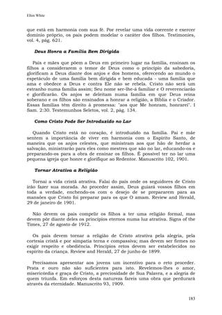 Ellen White


que está em harmonia com sua fé. Por revelar uma vida coerente e exercer
domínio próprio, os pais podem modelar o caráter dos filhos. Testimonies,
vol. 4, pág. 621.

    Deus Honra a Família Bem Dirigida

    Pais e mães que põem a Deus em primeiro lugar na família, ensinam os
filhos a considerarem o temor de Deus como o princípio da sabedoria,
glorificam a Deus diante dos anjos e dos homens, oferecendo ao mundo o
espetáculo de uma família bem dirigida e bem educada - uma família que
ama e obedece a Deus e contra Ele não se rebela. Cristo não será um
estranho numa família assim; Seu nome ser-lhe-á familiar e O reverenciarão
e glorificarão. Os anjos se deleitam numa família em que Deus reina
soberano e os filhos são ensinados a honrar a religião, a Bíblia e o Criador.
Essas famílias têm direito à promessa: "aos que Me honram, honrarei". I
Sam. 2:30. Testemunhos Seletos, vol. 2, pág. 134.

    Como Cristo Pode Ser Introduzido no Lar

   Quando Cristo está no coração, é introduzido na família. Pai e mãe
sentem a importância de viver em harmonia com o Espírito Santo, de
maneira que os anjos celestes, que ministram aos que hão de herdar a
salvação, ministrarão para eles como mestres que são no lar, educando-os e
preparando-os para a obra de ensinar os filhos. É possível ter no lar uma
pequena igreja que honre e glorifique ao Redentor. Manuscrito 102, 1901.

    Tornar Atrativa a Religião

   Tornai a vida cristã atrativa. Falai do país onde os seguidores de Cristo
irão fazer sua morada. Ao proceder assim, Deus guiará vossos filhos em
toda a verdade, enchendo-os com o desejo de se prepararem para as
mansões que Cristo foi preparar para os que O amam. Review and Herald,
29 de janeiro de 1901.

  Não devem os pais compelir os filhos a ter uma religião formal, mas
devem pôr diante deles os princípios eternos numa luz atrativa. Signs of the
Times, 27 de agosto de 1912.

   Os pais devem tornar a religião de Cristo atrativa pela alegria, pela
cortesia cristã e por simpatia terna e compassiva; mas devem ser firmes no
exigir respeito e obediência. Princípios retos devem ser estabelecidos no
espírito da criança. Review and Herald, 27 de junho de 1899.

   Precisamos apresentar aos jovens um incentivo para o reto proceder.
Prata e ouro não são suficientes para isto. Revelemos-lhes o amor,
misericórdia e graça de Cristo, a preciosidade de Sua Palavra, e a alegria de
quem triunfa. Em esforços desta natureza fareis uma obra que perdurará
através da eternidade. Manuscrito 93, 1909.


                                                                         183
 