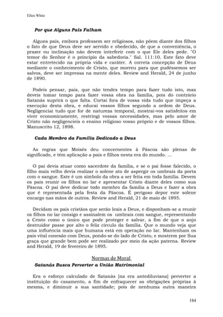 Ellen White


    Por que Alguns Pais Falham

   Alguns pais, embora professem ser religiosos, não põem diante dos filhos
o fato de que Deus deve ser servido e obedecido, de que a conveniência, o
prazer ou inclinação não devem interferir com o que Ele deles pede. "O
temor do Senhor é o princípio da sabedoria." Sal. 111:10. Este fato deve
estar entretecido na própria vida e caráter. A correta concepção de Deus
mediante o conhecimento de Cristo, que morreu para que pudéssemos ser
salvos, deve ser impressa na mente deles. Review and Herald, 24 de junho
de 1890.

   Podeis pensar, pais, que não tendes tempo para fazer tudo isto, mas
deveis tomar tempo para fazer vossa obra na família, pois do contrário
Satanás suprirá o que falta. Cortai fora de vossa vida tudo que impeça a
execução desta obra, e educai vossos filhos segundo a ordem de Deus.
Negligenciai tudo que for de natureza temporal, mostrai-vos satisfeitos em
viver economicamente, restringi vossas necessidades, mas pelo amor de
Cristo não negligencieis o ensino religioso vosso próprio e de vossos filhos.
Manuscrito 12, 1898.

    Cada Membro da Família Dedicado a Deus

   As regras que Moisés deu concernentes à Páscoa são plenas de
significado, e têm aplicação a pais e filhos nesta era do mundo. ...

    O pai devia atuar como sacerdote da família, e se o pai fosse falecido, o
filho mais velho devia realizar o solene ato de aspergir os umbrais da porta
com o sangue. Este é um símbolo da obra a ser feita em toda família. Devem
os pais reunir os filhos no lar e apresentar Cristo diante deles como sua
Páscoa. O pai deve dedicar todo membro da família a Deus e fazer a obra
que é representada pela festa da Páscoa. É perigoso depor este solene
encargo nas mãos de outros. Review and Herald, 21 de maio de 1895.

   Decidam os pais cristãos que serão leais a Deus, e disponham-se a reunir
os filhos no lar consigo e assinalem os umbrais com sangue, representando
a Cristo como o único que pode proteger e salvar, a fim de que o anjo
destruidor passe por alto o feliz círculo da família. Que o mundo veja que
uma influência mais que humana está em operação no lar. Mantenham os
pais vital conexão com Deus, pondo-se do lado de Cristo, e mostrem por Sua
graça que grande bem pode ser realizado por meio da ação paterna. Review
and Herald, 19 de fevereiro de 1895.

                             Normas de Moral
    Satanás Busca Perverter a União Matrimonial

   Era o esforço calculado de Satanás [na era antediluviana] perverter a
instituição do casamento, a fim de enfraquecer as obrigações próprias à
mesma, e diminuir a sua santidade; pois de nenhuma outra maneira


                                                                         184
 