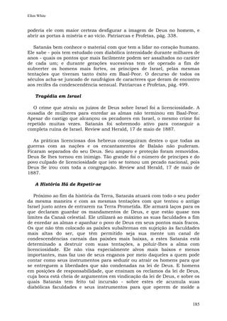 Ellen White


poderia ele com maior certeza desfigurar a imagem de Deus no homem, e
abrir as portas à miséria e ao vício. Patriarcas e Profetas, pág. 338.

   Satanás bem conhece o material com que tem a lidar no coração humano.
Ele sabe - pois tem estudado com diabólica intensidade durante milhares de
anos - quais os pontos que mais facilmente podem ser assaltados no caráter
de cada um; e durante gerações sucessivas tem ele operado a fim de
subverter os homens mais fortes, os príncipes de Israel, pelas mesmas
tentações que tiveram tanto êxito em Baal-Peor. O decurso de todos os
séculos acha-se juncado de naufrágios de caracteres que deram de encontro
aos recifes da condescendência sensual. Patriarcas e Profetas, pág. 499.

    Tragédia em Israel

   O crime que atraiu os juízos de Deus sobre Israel foi a licenciosidade. A
ousadia de mulheres para enredar as almas não terminou em Baal-Peor.
Apesar do castigo que alcançou os pecadores em Israel, o mesmo crime foi
repetido muitas vezes. Satanás foi sobremodo ativo para conseguir a
completa ruína de Israel. Review and Herald, 17 de maio de 1887.

   As práticas licenciosas dos hebreus conseguiram destes o que todas as
guerras com as nações e os encantamentos de Balaão não puderam.
Ficaram separados do seu Deus. Seu amparo e proteção foram removidos.
Deus Se lhes tornou em inimigo. Tão grande foi o número de príncipes e do
povo culpado de licenciosidade que isto se tornou um pecado nacional, pois
Deus Se irou com toda a congregação. Review and Herald, 17 de maio de
1887.

    A História Há de Repetir-se

   Próximo ao fim da história da Terra, Satanás atuará com todo o seu poder
da mesma maneira e com as mesmas tentações com que tentou o antigo
Israel justo antes de entrarem na Terra Prometida. Ele armará laços para os
que declaram guardar os mandamentos de Deus, e que estão quase nos
limites da Canaã celestial. Ele utilizará ao máximo as suas faculdades a fim
de enredar as almas e apanhar o povo de Deus em seus pontos mais fracos.
Os que não têm colocado as paixões subalternas em sujeição às faculdades
mais altas do ser, que têm permitido seja sua mente um canal de
condescendências carnais das paixões mais baixas, a estes Satanás está
determinado a destruir com suas tentações, a poluir-lhes a alma com
licenciosidade. Ele não visa especialmente alvos mais baixos e menos
importantes, mas faz uso de seus enganos por meio daqueles a quem pode
contar como seus instrumentos para seduzir ou atrair os homens para que
se entreguem a liberdades que são condenadas na lei de Deus. E homens
em posições de responsabilidade, que ensinam os reclamos da lei de Deus,
cuja boca está cheia de argumentos em vindicação da lei de Deus, e sobre os
quais Satanás tem feito tal incursão - sobre estes ele acumula suas
diabólicas faculdades e seus instrumentos para que operem de molde a


                                                                        185
 
