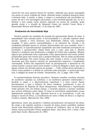 Ellen White


vencê-los em seus pontos fracos de caráter, sabendo que quem transgride
um ponto se torna culpado de todos, obtendo assim completo domínio sobre
o homem todo. A mente, a alma, o corpo e a consciência são envolvidos na
ruína. Se ele é um mensageiro da justiça, e tem recebido grande luz, ou se o
Senhor o tem usado como obreiro especial na causa da verdade, quão
grande então é o triunfo de Satanás! Como ele exulta! Como Deus é
desonrado! Review and Herald, 17 de maio de 1887.

    Predomínio da Imoralidade Hoje

   Terrível quadro da condição do mundo foi apresentado diante de mim. A
imoralidade está emtoda parte. A licenciosidade é o pecado especial deste
século. Jamais o vício levantou sua deformada cabeça com tamanha
ousadia. O povo parece insensibilizado, e os amantes da virtude e da
verdadeira piedade quase se sentem desencorajar por sua ousadia, força e
predomínio. A superabundante iniqüidade não está confinada meramente ao
incrédulo e escarnecedor. Oxalá fosse este o caso, mas não é. Muitos
homens e mulheres que professam a religião de Cristo são culpados. Mesmo
alguns que professam estar esperando o Seu aparecimento não estão melhor
preparados para este evento que o próprio Satanás. Não se estão purificando
de toda poluição. Por tanto tempo eles têm estado a servir a seus desejos
sensuais que lhes parece natural ter pensamentos impuros e imaginação
corrompida. É-lhes tão impossível levar os pensamentos a demorar-se em
coisas santas e puras como seria mudar o curso do Niágara e fazer que suas
águas subam em direção oposta às quedas. ... Todo cristão devia aprender a
conter suas paixões e a deixar-se controlar pelo princípio. A menos que faça
isto, é indigno do nome de cristão. Testimonies, vol. 2, págs. 346 e 349.

   O sentimentalismo doentio prevalece. Homens casados recebem atenção
de mulheres casadas ou solteiras; e as mulheres parecem enfeitiçadas e
perdem a razão e o discernimento espiritual e o bom senso; fazem
precisamente o que a Palavra de Deus condena, justamente o que os
testemunhos do Espírito de Deus desaprovam. Advertências e reprovações
estão perante eles em linhas claras, e contudo seguem o mesmo caminho
que outros trilharam antes deles. É como se estivessem empenhados numa
apaixonante partida de jogo. Satanás leva-os a se arruinarem, a pôr em
perigo a causa de Deus, a crucificarem de novo o Filho de Deus e a expô-Lo
a franco vexame. Manuscrito 19a, 1890.

Ignorância, amor aos prazeres e hábitos pecaminosos corruptores da alma,
do corpo e do espírito enchem o mundo de lepra moral; mortífera malária
moral está destruindo milhares e dezenas de milhares. Que se fará para
salvar nossa juventude? Pouco podemos fazer, mas Deus vive e reina, e Ele
pode fazer muito. Manuscrito 8, 1894.




                                                                        186
 
