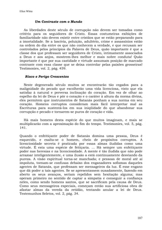 Ellen White


              Um Contraste com o Mundo

   As liberdades deste século de corrupção não devem ser tomadas como
critério para os seguidores de Cristo. Essas costumeiras exibições de
familiaridade não devem existir entre cristãos que se estão preparando para
a imortalidade. Se a lascívia, poluição, adultério, crime e assassínios estão
na ordem do dia entre os que não conhecem a verdade, e que recusam ser
controlados pelos princípios da Palavra de Deus, quão importante é que a
classe dos que professam ser seguidores de Cristo, intimamente associados
a Deus e aos anjos, mostrem-lhes melhor e mais nobre conduta! Quão
importante é que por sua castidade e virtude assumam posição de marcado
contraste com essa classe que se deixa controlar pelas paixões grosseiras!
Testimonies, vol. 2, pág. 459.

    Risco e Perigo Crescentes

   Neste degenerado século muitos se encontrarão tão cegados para a
malignidade do pecado que escolherão uma vida licenciosa, visto que ela
satisfaz à natural e perversa inclinação do coração. Em vez de olhar ao
espelho da lei de Deus e pôr o coração e o caráter à altura da norma divina,
eles permitem que instrumentos de Satanás ponham a sua norma em seu
coração. Homens corruptos consideram mais fácil interpretar mal as
Escrituras para sustentá-los em sua iniqüidade do que abandonar sua
corrupção e pecado e tornarem-se puros de coração e vida.

  Há mais homens desta espécie do que muitos imaginam, e mais se
multiplicarão com a aproximação do fim do tempo. Testimonies, vol. 5, pág.
141.

Quando o enfeitiçante poder de Satanás domina uma pessoa, Deus é
esquecido, e exalta-se o homem, cheio de propósitos corruptos. A
licenciosidade secreta é praticada por essas almas iludidas como uma
virtude. É esta uma espécie de feitiçaria. ... Há sempre um enfeitiçante
poder nas heresias e na licenciosidade. A mente é tão iludida que não pode
arrazoar inteligentemente, e uma ilusão a está continuamente desviando da
pureza. A visão espiritual torna-se manchada; e pessoas de moral até aí
impoluta, tornam-se confusas debaixo dos enganadores sofismas daqueles
agentes de Satanás, que professam ser mensageiros da luz. É esse engano
que dá poder a tais agentes. Se se apresentassem ousadamente, fazendo em
aberto os seus avanços, seriam repelidos sem hesitação alguma; mas
operam primeiro no sentido de captar a simpatia e conseguir a confiança
neles, como sendo homens santos, que se sacrificam pela causa de Deus.
Como seus mensageiros especiais, começam então sua artificiosa obra de
afastar almas da vereda da retidão, tentando anular a lei de Deus.
Testemunhos Seletos, vol. 2, pág. 34.




                                                                         187
 