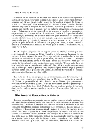 Ellen White


    Vida Acima de Censura

   A mente de um homem ou mulher não decai num momento da pureza e
santidade para a depravação, corrupção e crime. Leva tempo transformar o
humano em divino, ou degradar o que foi formado à imagem de Deus em
brutal ou satânico. Pela contemplação somos transformados. Embora
formado segundo a imagem do seu Criador, o homem pode de tal maneira
treinar sua mente que o pecado por ele outrora aborrecido se tornará um
prazer. Deixando de vigiar e orar, deixa de guardar a cidadela - o coração - e
empenha-se no pecado e crime. A mente é aviltada, e é impossível elevá-la
da corrupção enquanto está sendo educada para escravizar as faculdades
morais e intelectuais e levá-las em sujeição a paixões grosseiras. Deve ser
sustentada guerra constante contra a mente carnal; e precisamos ser
ajudados pela refinadora influência da graça de Deus, a qual elevará a
mente e a acostumará a meditar no que é puro e santo. Testimonies, vol. 2,
págs. 478 e 479.

   Não há segurança para homem algum, jovem ou idoso, a menos que sinta
a necessidade de buscar de Deus conselho a cada passo. Somente os que
mantêm íntima comunhão com Deus aprenderão a estimá-Lo acima dos
homens, a reverenciar o que é puro, bom, humilde e manso. O coração
precisa ser fortalecido como o de José. Então as tentações para que se
afaste da integridade serão enfrentadas com decisão: "Como, pois, faria eu
este tamanho mal e pecaria contra Deus?" Gên. 39:9. A mais forte tentação
não é desculpa para o pecado. Não importa quão severa seja a pressão
exercida sobre vós, o pecado é ato vosso. A sede da dificuldade é o coração
não renovado. Manuscrito 19a, 1890.

   Em vista dos tempos perigosos que atravessamos, não deveríamos, como
um povo que guarda os mandamentos de Deus, renunciar todo pecado,
iniqüidade e perversidade? Não deviam as mulheres que professam a
verdade pôr-se em estrita guarda, a fim de não darem o menor pretexto para
qualquer intimidade indevida? Poderão fechar muitas portas à tentação
observando perfeito recato e conduta exemplar. Testemunhos Seletos, vol. 2,
pág. 243.

    Altas Normas de Conduta Para as Mulheres

   Escrevo com mágoa no coração que as mulheres deste século, casadas ou
não, com demasiada freqüência não mantêm a reserva que é de esperar. São
provocativas. Chamam a atenção de homens casados e solteiros, e os que
possuem faculdades morais debilitadas são enredados. Essas coisas, se
permitidas, enfraquecem o senso moral e cegam a mente, de maneira que o
crime não parece pecaminoso. São despertados pensamentos que o não
seriam se a mulher tivesse mantido sua posição de modéstia e sobriedade.
Ela pode não ter tido propósito doloso ou premeditado motivo, mas tem
encorajado homens que são tentados, e que necessitam toda ajuda que
possam obter dos que com eles se associam. Mediante circunspecção,


                                                                          188
 