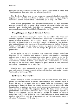 Ellen White


daqueles que, mesmo em conversação, levariam a mente nesse sentido, pois
"da abundância do seu coração fala a boca". Luc. 6:45.

  Não deveis dar lugar nem por um momento a uma dissimulada sugestão
impura, pois até isto mancharia a alma, assim como a água impura
contamina o canal pelo qual flui. Testimonies, vol. 5, págs. 146 e 147.

  Uma mulher que permita uma palavra indecorosa ou má seja proferida
em sua presença, não é o que Deus gostaria que fosse; quem quer que
permita uma familiaridade indevida ou sugestão impura, não está
preservando sua santa feminilidade. Manuscrito 4a, 1885.

    Protegidas por um Sagrado Círculo de Pureza

  Nossas irmãs devem encorajar a verdadeira mansidão; não devem ser
ousadas, tagarelas, atrevidas, mas modestas e cordatas, cautelosas no falar.
Devem cultivar a cortesia. Ser bondosas, ternas, piedosas, perdoadoras e
humildes seria próprio e bem agradável a Deus. Se ocuparem esta posição,
não serão objeto de indevida atenção de cavalheiros dentro ou fora da igreja.
Todos sentirão que há um sagrado círculo de pureza em torno dessas
mulheres tementes a Deus, que as abriga de qualquer liberdade não
permissível.

   Há da parte de algumas mulheres que professam piedade, deplorável
liberdade de maneiras que leva ao erro e ao mal. Mas mulheres piedosas
cujo coração e mente se ocupam com temas que fortalecem a pureza de
vida, e que elevam a alma à comunhão com Deus, não serão facilmente
desviadas do caminho da retidão e da virtude. Elas serão fortalecidas contra
os enganos de Satanás; serão preparadas para resistir a seus artifícios
sedutores. Testimonies, vol. 2, pág. 456.

  Apelo a vós, como seguidoras de Cristo com exaltada profissão, a que
acaricieis a gema de valor incalculável da modéstia. Isto protegerá a virtude.
Testimonies, vol. 2, pág. 458.

    Controle dos Pensamentos

   Deveis controlar vossos pensamentos. Isto não será tarefa fácil; não a
podeis realizar sem atento e mesmo severo esforço. Não obstante Deus o
requer de vós; é um dever que recai sobre cada ser responsável. Sois
responsáveis diante de Deus por vossos pensamentos. Se admitirdes vãs
imaginações, permitindo que vossa mente se demore em assuntos impuros,
sois, em certo sentido, tão culpados diante de Deus como se vossos
pensamentos tivessem sido levados à ação. Tudo o que evitou a ação foi a
falta de oportunidade. Sonhar e construir castelos dia e noite são hábitos
maus e excessivamente perigosos. Quando estabelecidos, é quase impossível
quebrar tais hábitos e dirigir os pensamentos para temas santos, puros e
elevados. Testimonies, vol. 2, pág. 561.


                                                                          190
 