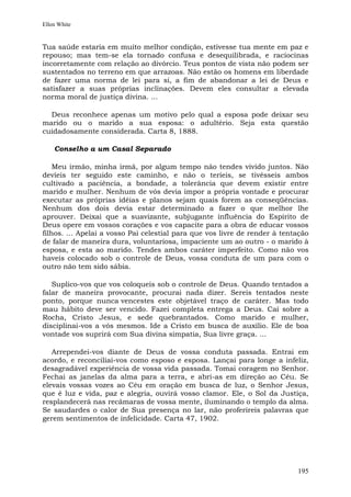 Ellen White


Tua saúde estaria em muito melhor condição, estivesse tua mente em paz e
repouso; mas tem-se ela tornado confusa e desequilibrada, e raciocinas
incorretamente com relação ao divórcio. Teus pontos de vista não podem ser
sustentados no terreno em que arrazoas. Não estão os homens em liberdade
de fazer uma norma de lei para si, a fim de abandonar a lei de Deus e
satisfazer a suas próprias inclinações. Devem eles consultar a elevada
norma moral de justiça divina. ...

  Deus reconhece apenas um motivo pelo qual a esposa pode deixar seu
marido ou o marido a sua esposa: o adultério. Seja esta questão
cuidadosamente considerada. Carta 8, 1888.

    Conselho a um Casal Separado

    Meu irmão, minha irmã, por algum tempo não tendes vivido juntos. Não
devíeis ter seguido este caminho, e não o teríeis, se tivésseis ambos
cultivado a paciência, a bondade, a tolerância que devem existir entre
marido e mulher. Nenhum de vós devia impor a própria vontade e procurar
executar as próprias idéias e planos sejam quais forem as conseqüências.
Nenhum dos dois devia estar determinado a fazer o que melhor lhe
aprouver. Deixai que a suavizante, subjugante influência do Espírito de
Deus opere em vossos corações e vos capacite para a obra de educar vossos
filhos. ... Apelai a vosso Pai celestial para que vos livre de render à tentação
de falar de maneira dura, voluntariosa, impaciente um ao outro - o marido à
esposa, e esta ao marido. Tendes ambos caráter imperfeito. Como não vos
haveis colocado sob o controle de Deus, vossa conduta de um para com o
outro não tem sido sábia.

   Suplico-vos que vos coloqueis sob o controle de Deus. Quando tentados a
falar de maneira provocante, procurai nada dizer. Sereis tentados neste
ponto, porque nunca vencestes este objetável traço de caráter. Mas todo
mau hábito deve ser vencido. Fazei completa entrega a Deus. Caí sobre a
Rocha, Cristo Jesus, e sede quebrantados. Como marido e mulher,
disciplinai-vos a vós mesmos. Ide a Cristo em busca de auxílio. Ele de boa
vontade vos suprirá com Sua divina simpatia, Sua livre graça. ...

   Arrependei-vos diante de Deus de vossa conduta passada. Entrai em
acordo, e reconciliai-vos como esposo e esposa. Lançai para longe a infeliz,
desagradável experiência de vossa vida passada. Tomai coragem no Senhor.
Fechai as janelas da alma para a terra, e abri-as em direção ao Céu. Se
elevais vossas vozes ao Céu em oração em busca de luz, o Senhor Jesus,
que é luz e vida, paz e alegria, ouvirá vosso clamor. Ele, o Sol da Justiça,
resplandecerá nas recâmaras de vossa mente, iluminando o templo da alma.
Se saudardes o calor de Sua presença no lar, não proferireis palavras que
gerem sentimentos de infelicidade. Carta 47, 1902.




                                                                            195
 