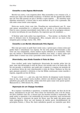 Ellen White


    Conselho a uma Esposa Maltratada

  Recebi tua carta, e em resposta direi: Não aconselho o teu retorno a D., a
menos que vejas nele decidida mudança. O Senhor não Se agrada das idéias
que ele tem tido quanto ao que é devido a uma esposa. ... Se mantém suas
opiniões anteriores, o futuro não te será melhor do que o foi o passado. Ele
não sabe como tratar uma esposa.

   Sinto-me muito triste com isto. Penaliza-me naturalmente por D., mas
não posso aconselhar-te a voltares para ele contra o teu discernimento.
Falo-te com a mesma sinceridade como falei a ele; ser-te-ia perigoso colocar-
te outra vez debaixo de sua ditadura. Eu esperava que ele mudasse. ...

  O Senhor sabe tudo sobre tua experiência. ... Tem ânimo no Senhor; Ele
não te deixará nem te desamparará. Meu coração abre-se na mais terna
simpatia para contigo. Carta 148, 1907.

    Conselho a um Marido Abandonado Pela Esposa

   Não vejo que mais se pode fazer neste caso, e penso que a única coisa que
podes fazer é abandonar tua esposa. Se ela está assim determinada a não
viver em tua companhia, sereis ambos muito infelizes se o tentardes. Visto
que ela inteira e determinadamente escolheu sua sorte, a única coisa que
podes fazer é tomar tua cruz e proceder como homem. Carta 40, 1888.

    Divorciados, mas Ainda Casados à Vista de Deus

   Uma mulher pode estar legalmente divorciada do marido pelas leis do
país, mas não divorciada à vista de Deus e de acordo com a lei mais alta. Só
há um pecado, o adultério, que pode pôr o esposo e a esposa em posição de
se sentirem livres do voto matrimonial à vista de Deus. Embora as leis do
país possam permitir o divórcio, à luz da Bíblia continuam como marido e
esposa, segundo as leis de Deus.

  Vi que a irmã ------, por ora, não tem direito de desposar outro homem;
mas se ela, ou qualquer outra mulher, obtiver um divórcio legal na base de
adultério por parte do marido, então está livre para casar com quem quiser.
Manuscrito 2, 1863 (Carta 4a, 1863).

    Separação de um Cônjuge Incrédulo

   Se a esposa é incrédula e opositora, o marido não pode, em face da lei de
Deus, abandoná-la só por isto. Para estar em harmonia com a lei de Jeová,
ele deve coabitar com ela, a menos que ela mesma escolha a separação. Ele
pode sofrer a oposição e ser molestado de muitas maneiras; mas encontrará
conforto, força e sustento da parte de Deus, que lhe pode dar graça para
toda emergência. Deve ser um homem de mente pura, decididamente de
princípios firmes, e Deus lhe dará sabedoria quanto ao caminho que deve


                                                                         196
 
