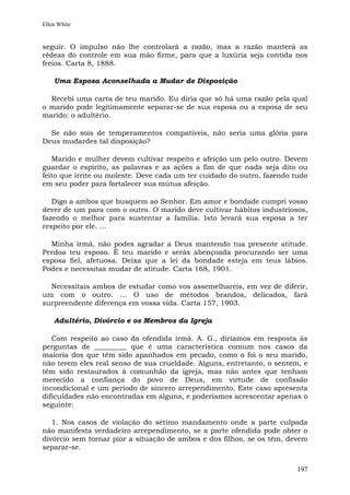 Ellen White


seguir. O impulso não lhe controlará a razão, mas a razão manterá as
rédeas do controle em sua mão firme, para que a luxúria seja contida nos
freios. Carta 8, 1888.

    Uma Esposa Aconselhada a Mudar de Disposição

  Recebi uma carta de teu marido. Eu diria que só há uma razão pela qual
o marido pode legitimamente separar-se de sua esposa ou a esposa de seu
marido: o adultério.

  Se não sois de temperamentos compatíveis, não seria uma glória para
Deus mudardes tal disposição?

   Marido e mulher devem cultivar respeito e afeição um pelo outro. Devem
guardar o espírito, as palavras e as ações a fim de que nada seja dito ou
feito que irrite ou moleste. Deve cada um ter cuidado do outro, fazendo tudo
em seu poder para fortalecer sua mútua afeição.

   Digo a ambos que busquem ao Senhor. Em amor e bondade cumpri vosso
dever de um para com o outro. O marido deve cultivar hábitos industriosos,
fazendo o melhor para sustentar a família. Isto levará sua esposa a ter
respeito por ele. ...

  Minha irmã, não podes agradar a Deus mantendo tua presente atitude.
Perdoa teu esposo. É teu marido e serás abençoada procurando ser uma
esposa fiel, afetuosa. Deixa que a lei da bondade esteja em teus lábios.
Podes e necessitas mudar de atitude. Carta 168, 1901.

  Necessitais ambos de estudar como vos assemelhareis, em vez de diferir,
um com o outro. ... O uso de métodos brandos, delicados, fará
surpreendente diferença em vossa vida. Carta 157, 1903.

    Adultério, Divórcio e os Membros da Igreja

   Com respeito ao caso da ofendida irmã. A. G., diríamos em resposta às
perguntas de _________ que é uma característica comum nos casos da
maioria dos que têm sido apanhados em pecado, como o foi o seu marido,
não terem eles real senso de sua crueldade. Alguns, entretanto, o sentem, e
têm sido restaurados à comunhão da igreja, mas não antes que tenham
merecido a confiança do povo de Deus, em virtude de confissão
incondicional e um período de sincero arrependimento. Este caso apresenta
dificuldades não encontradas em alguns, e poderíamos acrescentar apenas o
seguinte:

   1. Nos casos de violação do sétimo mandamento onde a parte culpada
não manifesta verdadeiro arrependimento, se a parte ofendida pode obter o
divórcio sem tornar pior a situação de ambos e dos filhos, se os têm, devem
separar-se.


                                                                        197
 