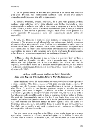 Ellen White


   2. Se há possibilidade de ficarem eles próprios e os filhos em situação
pior pelo divórcio, não conhecemos nenhum texto bíblico que declare
culpada a parte inocente por não se separarem.

   3. Templo, trabalho, oração, paciência, fé e uma vida piedosa podem
realizar uma reforma. Viver com alguém que tenha quebrado o voto
matrimonial e é coberto por toda a parte com a desgraça e a vergonha do
amor culpado, e não o sente, é um cancro devorador para a alma; e contudo
o divórcio é uma eterna e profunda mágoa. Que Deus tenha piedade da
parte inocente! O casamento deve ser considerado muito antes de
contraído.

   4. Ora, ora! Homens e mulheres que podiam ser respeitáveis e bons e
alcançar o Céu vendem-se afinal ao diabo por baixo preço, ferindo o coração
de seus amigos, desgraçando suas famílias, acarretando descrédito sobre a
causa e indo afinal para o inferno. Deus tenha misericórdia! Por que os que
são apanhados no crime não manifestam arrependimento proporcional à
enormidade do crime e não escapam para Cristo em busca de misericórdia,
a fim de curar, tanto quanto possível, as feridas que fizeram?

    5. Mas, se eles não fizerem o que devem, e o inocente tiver perdido o
direito legal ao divórcio, por viver com o culpado após sua culpa ser
conhecida, não julgamos que o inocente esteja em pecado por não se
separar, e seu direito moral de ir embora parece questionável, se sua saúde
e vida não correrem grande risco com a permanência. Review and Herald, 24
de março de 1868.

              Atitude em Relação a um Companheiro Descrente
    Deve uma Esposa Cristã Abandonar o Marido Descrente?

   Tenho recebido cartas de mães referindo suas provações no lar e pedindo
o meu conselho. Um destes casos servirá para ilustrar muitos outros. O
marido e pai não é crente, e tudo se torna difícil para a esposa na educação
dos filhos. O marido é um homem profano, vulgar e abusivo em sua
linguagem para com a esposa, e ensina os filhos a desacatar-lhe a
autoridade. Quando ela está procurando orar com eles, ele entra e faz todo o
barulho que pode, amaldiçoando a Deus e lançando injúrias sobre a Bíblia.
Ela está tão desencorajada que a vida lhe é um fardo. Que bem pode ela
fazer? Que benefícios podem advir a seus filhos permanecendo ela no lar?
Ela tem sentido um fervente desejo de fazer alguma coisa na vinha do
Senhor, e pensa que deve ser melhor deixar a família do que permanecer no
lar, dado que o marido e pai está constantemente ensinando os filhos a
desrespeitá-la e desobedecer-lhe.

   Em tais casos meu conselho seria: Mães, sejam quais forem as provas a
que fordes chamadas a enfrentar através de pobreza, de feridas de alma, de
atitude dura e tirânica do marido e pai, não abandoneis os filhos; não os



                                                                        198
 