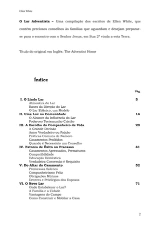 Ellen White


O Lar Adventista – Uma compilação dos escritos de Ellen White, que

contém preciosos conselhos às famílias que aguardam e desejam preparar-

se para o encontro com o Senhor Jesus, em Sua 2ª vinda a esta Terra.



Título do original em Inglês: The Adventist Home




              Índice

                                                                       Pág.


 I. O Lindo Lar                                                        5
       Atmosfera do Lar
       Bases da Direção do Lar
       O Lar Edênico, um Modelo
II. Uma Luz na Comunidade                                              14
       O Alcance da Influência do Lar
       Poderoso Testemunho Cristão
III. A Escolha do Companheiro de Vida                                  20
       A Grande Decisão
       Amor Verdadeiro ou Paixão
       Práticas Comuns de Namoro
       Casamentos Proibidos
       Quando é Necessário um Conselho
IV. Fatores de Êxito ou Fracasso                                       41
       Casamentos Apressados, Prematuros
       Compatibilidade
       Educação Doméstica
       Verdadeira Conversão é Requisito
V. Do Altar do Casamento                                               52
       Promessas Solenes
       Companheirismo Feliz
       Obrigações Mútuas
       Deveres e Privilégios dos Esposos
VI. O Novo Lar                                                         71
       Onde Estabelecer o Lar?
       A Família e a Cidade
       Vantagens do Campo
       Como Construir e Mobilar a Casa




                                                                           2
 