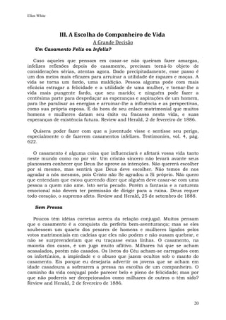 Ellen White




              III. A Escolha do Companheiro de Vida
                             A Grande Decisão
    Um Casamento Feliz ou Infeliz?

   Caso aqueles que pensam em casar-se não queiram fazer amargas,
infelizes reflexões depois do casamento, precisam torná-lo objeto de
considerações sérias, atentas agora. Dado precipitadamente, esse passo é
um dos meios mais eficazes para arruinar a utilidade de rapazes e moças. A
vida se torna um fardo, uma maldição. Pessoa alguma pode com mais
eficácia estragar a felicidade e a utilidade de uma mulher, e tornar-lhe a
vida mais pungente fardo, que seu marido; e ninguém pode fazer a
centésima parte para despedaçar as esperanças e aspirações de um homem,
para lhe paralisar as energias e arruinar-lhe a influência e as perspectivas,
como sua própria esposa. É da hora de seu enlace matrimonial que muitos
homens e mulheres datam seu êxito ou fracasso nesta vida, e suas
esperanças de existência futura. Review and Herald, 2 de fevereiro de 1886.

  Quisera poder fazer com que a juventude visse e sentisse seu perigo,
especialmente o de fazerem casamentos infelizes. Testimonies, vol. 4, pág.
622.

   O casamento é alguma coisa que influenciará e afetará vossa vida tanto
neste mundo como no por vir. Um cristão sincero não levará avante seus
planossem conhecer que Deus lhe aprove as intenções. Não quererá escolher
por si mesmo, mas sentirá que Deus deve escolher. Não temos de nos
agradar a nós mesmos, pois Cristo não Se agradou a Si próprio. Não quero
que entendam que estou querendo dizer que alguém deve casar-se com uma
pessoa a quem não ame. Isto seria pecado. Porém a fantasia e a natureza
emocional não devem ter permissão de dirigir para a ruína. Deus requer
todo coração, o supremo afeto. Review and Herald, 25 de setembro de 1888.

    Sem Pressa

   Poucos têm idéias corretas acerca da relação conjugal. Muitos pensam
que o casamento é a conquista da perfeita bem-aventurança; mas se eles
soubessem um quarto dos pesares de homens e mulheres ligados pelos
votos matrimoniais em cadeias que eles não podem e não ousam quebrar, e
não se surpreenderiam que eu traçasse estas linhas. O casamento, na
maioria dos casos, é um jugo muito aflitivo. Milhares há que se acham
acasalados, porém não casados. Os livros do Céu acham-se carregados com
os infortúnios, a impiedade e o abuso que jazem ocultos sob o manto do
casamento. Eis porque eu desejaria advertir os jovens que se acham em
idade casadoura a sofrearem a pressa na escolha de um companheiro. O
caminho da vida conjugal pode parecer belo e pleno de felicidade; mas por
que não podereis ser decepcionados como milhares de outros o têm sido?
Review and Herald, 2 de fevereiro de 1886.



                                                                          20
 