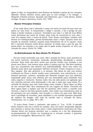 Ellen White


agora te fala, se responderes sem demora às batidas à porta de teu coração,
dizendo: "Entra, Senhor Jesus, para que eu ceie contigo, e Tu comigo", o
Hóspede celestial entrará. Quando este Elemento, que é todo divino, habita
contigo, há paz e descanso. Carta 124, 1897.

    Manter Princípios Cristãos

   O lar onde Deus não é adorado é como um navio no meio do mar sem um
piloto ou sem leme. A tempestade o aflige e sacode, e há o perigo de que
todos a bordo venham a perecer. Considera tua vida e a vida de teus filhos
como preciosas por amor de Cristo, pois terás de encontrar-te com eles e
com teu esposo ante o trono de Deus. Teus firmes princípios cristãos não
devem ser enfraquecidos, porém fortalecidos mais e mais. Quanto mais teu
marido se mostrar molesto, quanto mais fortemente ele se te opuser, mais
fiel e coerente firmeza cristã deves mostrar. E então seja o que for que ele
possa dizer, no coração e na razão não te pode senão respeitar, se tiver um
coração de carne. Carta 76, 1896.

    As Reivindicações de Deus Devem Vir Primeiro

   Foi-me então mostrada sua nora. Ela é amada de Deus, mas mantém-se
em servil cativeiro, tremendo, temendo, desalentada, duvidando e muito
nervosa. Esta irmã não deve sentir que precisa render sua vontade a um
jovem sem Deus, com menos anos sobre a cabeça que ela. Ela deve lembrar
que seu casamento não destrói sua individualidade. Deus tem sobre ela
direitos mais altos que quaisquer direitos terrenos. Cristo comprou-a com o
Seu sangue. Ela não pertence a si mesma. Ela deixa de pôr sua inteira
confiança em Deus e aceita render suas convicções, sua consciência, a um
homem opressor, tirânico, animado por Satanás sempre que sua satânica
majestade pode atuar com eficácia por seu intermédio para intimidar esta
alma esquiva e tremente. Tantas vezes tem ela sido posta em agitação que
seu sistema nervoso está destroçado e ela não é mais que uma ruína. É a
vontade do Senhor que esta irmã esteja neste estado e Deus fique na falta
de seu serviço? Não. Seu casamento foi um engano do diabo. Contudo ela
deve agora fazer o melhor que lhe for possível, deve tratar o marido com
ternura, e fazê-lo tão feliz quanto puder, sem violar sua consciência; pois se
ele persistir em sua rebelião, este mundo é o único céu que terá. Mas ficar
sem o privilégio de reuniões, para satisfazer a um marido opressor possuído
do espírito do dragão, não está de acordo com a vontade de Deus.
Testimonies, vol. 2, págs. 99 e 100.

   "E outro disse: Casei e, portanto, não posso ir." Luc. 14:20. O pecado
deste homem não era o haver-se casado, mas em haver desposado alguém
que desviou a mente dos mais altos e mais importantes interesses da vida.
Jamais devia um homem permitir que a esposa ou o lar lhe afastassem
os pensamentos de Cristo ou levassem-no a recusar aceitar o gracioso
convite do evangelho. Manuscrito 24, 1891.




                                                                          200
 