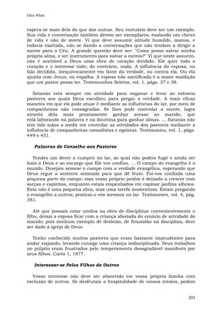 Ellen White


espera-se mais dela do que das outras. Seu vestuário deve ser um exemplo.
Sua vida e conversação também devem ser exemplares, exalando um cheiro
de vida e não de morte. Vi que deve assumir atitude humilde, mansa, e
todavia exaltada, não se dando a conversações que não tendam a dirigir a
mente para o Céu. A grande questão deve ser: "Como posso salvar minha
própria alma, e ser instrumento para salvar a outros?" Vi que neste assunto,
não é aceitável a Deus uma obra de coração dividido. Ele quer todo o
coração e o interesse todo; do contrário, nada. A influência da esposa, ou
fala decidida, inequivocamente em favor da verdade, ou contra ela. Ou ela
ajunta com Jesus, ou espalha. A esposa não santificada é a maior maldição
que um pastor possa ter. Testemunhos Seletos, vol. 1, págs. 37 e 38.

   Satanás está sempre em atividade para enganar e levar ao extravio
pastores aos quais Deus escolheu para pregar a verdade. A mais eficaz
maneira em que ele pode atuar é mediante as influências do lar, por meio de
companheiras não consagradas. Se lhes pode controlar a mente, logra
através dela mais prontamente ganhar acesso ao marido, que
está laborando na palavra e na doutrina para ganhar almas. ... Satanás não
tem tido mãos a medir em controlar as atividades dos pastores mediante a
influência de companheiras comodistas e egoístas. Testimonies, vol. 1, págs.
449 e 451.

    Palavras de Conselho aos Pastores

   Tendes um dever a cumprir no lar, ao qual não podeis fugir e ainda ser
leais a Deus e ao encargo que Ele vos confiou. ... O campo do evangelho é o
mundo. Desejais semear o campo com a verdade evangélica, esperando que
Deus regue a semente semeada para que dê fruto. Foi-vos confiada uma
pequena parte do campo; mas vosso próprio jardim é deixado a crescer com
sarças e espinhos, enquanto estais empenhados em capinar jardins alheios.
Esta não é uma pequena obra, mas uma tarefa momentosa. Estais pregando
o evangelho a outros; praticai-o vós mesmos no lar. Testimonies, vol. 4, pág.
381.

    Até que possais estar unidos na obra de disciplinar convenientemente o
filho, deixai a esposa ficar com a criança afastada do cenário de atividade do
marido; pois nenhum exemplo de desleixo, de frouxidão na disciplina, deve
ser dado à igreja de Deus.

  Tenho conhecido muitos pastores que eram bastante imprudentes para
andar viajando, levando consigo uma criança indisciplinada. Seus trabalhos
no púlpito eram frustrados pelo temperamento desagradável manifesto por
seus filhos. Carta 1, 1877.

    Interessar-se Pelos Filhos de Outros

  Vosso interesse não deve ser absorvido em vossa própria família com
exclusão de outros. Se desfrutais a hospitalidade de vossos irmãos, podem


                                                                          203
 