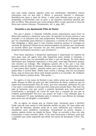 Ellen White


eles com razão esperar alguma coisa em retribuição. Identificai vossos
interesses com os dos pais e filhos, e procurai instruir e abençoar.
Santificai-vos para a obra de Deus, e sede uma bênção para os que vos
hospedam, conversando com os pais, e de maneira nenhuma passeis por
alto os filhos. Não penseis que vosso próprio filho é mais precioso à vista de
Deus que outras crianças. Testimonies, vol. 4, pág. 382.

    Conselho a um Apostatado Filho de Pastor

    Teu pai é pastor, e Satanás trabalha muito zelosamente para levar os
filhos dos pastores a desonrar seus pais. Se possível os levará cativos a sua
vontade e e os induzirá com más propensões. Permitirás que Satanás opere
por teu intermédio para destruir a esperança e consolo de teus pais? Serão
eles obrigados a olhar para ti com tristeza contínua porque te entregas ao
controle de Satanás? Deixá-los-ás desencorajados em pensar que trouxeram
ao mundo filhos que recusam ser por eles instruídos, que seguem suas
próprias inclinações aconteça o que acontecer? ...

   Tens bons impulsos, e despertas esperanças e expectação no espírito de
teus pais; mas até agora tens sido impotente para resistir à tentação, e
Satanás exulta com tua prontidão em fazer o que ele deseja. Às vezes fazes
afirmações que inspiram esperança a teus pais, mas logo fracassas porque
não resistes ao inimigo. Não imaginas quanto dói a teu pai e tua mãe
quando estás do lado de Satanás. Muitas vezes dizes: "Não posso fazer isto",
e "não posso fazer aquilo", quando sabes que o que estás dizendo que não
podes fazer é correto fazer. Podes lutar contra o inimigo, não em tua própria
força, mas na força que Deus está sempre pronto a te conceder. Se confiares
em Sua Palavra, jamais dirás: "Não posso." ...

   Eu apelo a ti em nome do Senhor a que voltes antes que seja demasiado
tarde. Porque és filho de pais que são coobreiros de Deus, supõe-se que és
rapaz bem-intencionado; mas às vezes, por teus extravios, desonras teu pai
e tua mãe e contrafazes a obra que eles estão procurando fazer. Não tem tua
mãe já bastante com que sentir o espírito oprimido sem teus extravios?
Continuarás a perseguir tal curso de ação que o coração de teu pai se
renderá quebrantado? Ser-te-á um prazer ter todo o Céu olhando para ti
com desprazer? É uma satisfação para ti colocar-te nas fileiras do inimigo,
para seres por ele dirigido e controlado?

   Oh, se agora, no tempo que se chama hoje, tornasses para o Senhor!
Cada uma de tuas ações te está fazendo melhor ou pior. Se tuas ações são
do lado de Satanás, deixam atrás de si uma influência que continua a
manifestar seus maléficos resultados. Unicamente os puros, limpos, e
santos, podem entrar na cidade de Deus. "Hoje, se ouvirdes a Sua voz, não
endureçais o vosso coração" (Heb. 3:15), mas torna para o Senhor, para que
o caminho que estás seguindo não deixe um rastro de desolação. Carta 15a,
1896.




                                                                          204
 