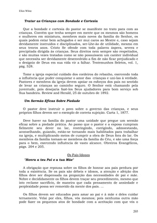Ellen White


    Tratar as Crianças com Bondade e Cortesia

   Que a bondade e cortesia do pastor se manifeste no trato para com as
crianças. Convém que tenha sempre em mente que os mesmos são homens
e mulheres em miniatura, membros mais novos da família do Senhor, os
quais podem estar bem achegados e ser mui caros ao Mestre e, caso sejam
devidamente instruídos e disciplinados, ser-Lhe-ão de utilidade, mesmo em
seus tenros anos. Cristo Se ofende com toda palavra áspera, severa e
precipitada dirigida às crianças. Seus direitos nem sempre são respeitados,
e são muitas vezes tratadas como se não possuíssem um caráter individual
que necessita ser devidamente desenvolvido a fim de não ficar prejudicado e
o desígnio de Deus em sua vida vir a falhar. Testemunhos Seletos, vol. 1,
pág. 528.

   Tome a igreja especial cuidado dos cordeiros do rebanho, exercendo toda
a influência que puder conquistar o amor das crianças e uni-las à verdade.
Pastores e membros da igreja devem apoiar os esforços dos pais no sentido
de levar as crianças ao caminho seguro. O Senhor está chamando pela
juventude, pois desejaria fazê-los Seus ajudadores para bom serviço sob
Sua bandeira. Review and Herald, 25 de outubro de 1892.

    Um Sermão Eficaz Sobre Piedade

  O pastor deve instruir o povo sobre o governo das crianças, e seus
próprios filhos devem ser o exemplo de correta sujeição. Carta 1, 1877.

   Deve haver na família do pastor uma unidade que pregue um sermão
eficaz sobre a piedade prática. Ao passo que o pastor e a esposa cumpram
fielmente seu dever no lar, restringindo, corrigindo, admoestando,
aconselhando, guiando, estão-se tornando mais habilitados para trabalhar
na igreja, e multiplicando meios de cumprir a obra de Deus fora do lar. Os
membros da família tornam-se membros da família do Céu, e são uma força
para o bem, exercendo influência de vasto alcance. Obreiros Evangélicos,
págs. 204 e 205.

                              Os Pais Idosos
    "Honra a teu Pai e a tua Mãe"

    A obrigação que repousa sobre os filhos de honrar aos pais perdura por
toda a existência. Se os pais são débeis e idosos, a atenção e afeição dos
filhos deve ser dispensada na proporção das necessidades de pai e mãe.
Nobre e decididamente os filhos devem traçar seu procedimento, mesmo que
isto reclame sacrifício, de maneira que cada pensamento de ansiedade e
perplexidade possa ser removido da mente dos pais. ...

   Os filhos devem ser educados para amar ao pai e à mãe e deles cuidar
ternamente. Velai por eles, filhos, vós mesmos; pois nenhuma outra mão
pode fazer os pequenos atos de bondade com a aceitação com que vós o


                                                                        205
 