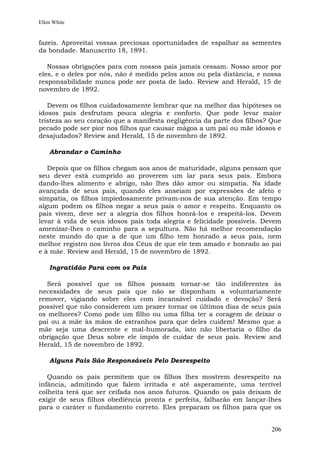 Ellen White


fazeis. Aproveitai vossas preciosas oportunidades de espalhar as sementes
da bondade. Manuscrito 18, 1891.

   Nossas obrigações para com nossos pais jamais cessam. Nosso amor por
eles, e o deles por nós, não é medido pelos anos ou pela distância, e nossa
responsabilidade nunca pode ser posta de lado. Review and Herald, 15 de
novembro de 1892.

   Devem os filhos cuidadosamente lembrar que na melhor das hipóteses os
idosos pais desfrutam pouca alegria e conforto. Que pode levar maior
tristeza ao seu coração que a manifesta negligência da parte dos filhos? Que
pecado pode ser pior nos filhos que causar mágoa a um pai ou mãe idosos e
desajudados? Review and Herald, 15 de novembro de 1892.

    Abrandar o Caminho

   Depois que os filhos chegam aos anos de maturidade, alguns pensam que
seu dever está cumprido ao proverem um lar para seus pais. Embora
dando-lhes alimento e abrigo, não lhes dão amor ou simpatia. Na idade
avançada de seus pais, quando eles anseiam por expressões de afeto e
simpatia, os filhos impiedosamente privam-nos de sua atenção. Em tempo
algum podem os filhos negar a seus pais o amor e respeito. Enquanto os
pais vivem, deve ser a alegria dos filhos honrá-los e respeitá-los. Devem
levar à vida de seus idosos pais toda alegria e felicidade possíveis. Devem
amenizar-lhes o caminho para a sepultura. Não há melhor recomendação
neste mundo do que a de que um filho tem honrado a seus pais, nem
melhor registro nos livros dos Céus de que ele tem amado e honrado ao pai
e à mãe. Review and Herald, 15 de novembro de 1892.

    Ingratidão Para com os Pais

  Será possível que os filhos possam tornar-se tão indiferentes às
necessidades de seus pais que não se disponham a voluntariamente
remover, vigiando sobre eles com incansável cuidado e devoção? Será
possível que não considerem um prazer tornar os últimos dias de seus pais
os melhores? Como pode um filho ou uma filha ter a coragem de deixar o
pai ou a mãe às mãos de estranhos para que deles cuidem! Mesmo que a
mãe seja uma descrente e mal-humorada, isto não libertaria o filho da
obrigação que Deus sobre ele impôs de cuidar de seus pais. Review and
Herald, 15 de novembro de 1892.

    Alguns Pais São Responsáveis Pelo Desrespeito

   Quando os pais permitem que os filhos lhes mostrem desrespeito na
infância, admitindo que falem irritada e até asperamente, uma terrível
colheita terá que ser ceifada nos anos futuros. Quando os pais deixam de
exigir de seus filhos obediência pronta e perfeita, falharão em lançar-lhes
para o caráter o fundamento correto. Eles preparam os filhos para que os


                                                                        206
 
