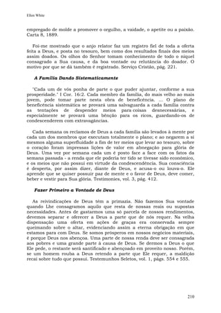 Ellen White


empregado de molde a promover o orgulho, a vaidade, o apetite ou a paixão.
Carta 8, 1889.

   Foi-me mostrado que o anjo relator faz um registro fiel de toda a oferta
feita a Deus, e posta no tesouro, bem como dos resultados finais dos meios
assim doados. Os olhos do Senhor tomam conhecimento de todo o níquel
consagrado a Sua causa, e da boa vontade ou relutância do doador. O
motivo por que se dá também é registrado. Serviço Cristão, pág. 221.

    A Família Dando Sistematicamente

   "Cada um de vós ponha de parte o que puder ajuntar, conforme a sua
prosperidade." I Cor. 16:2. Cada membro da família, do mais velho ao mais
jovem, pode tomar parte nesta obra de beneficência. ... O plano de
beneficência sistemática se provará uma salvaguarda a cada família contra
as tentações de despender meios para coisas desnecessárias, e
especialmente se provará uma bênção para os ricos, guardando-os de
condescenderem com extravagâncias.

   Cada semana os reclamos de Deus a cada família são levados à mente por
cada um dos membros que executam totalmente o plano; e ao negarem a si
mesmos alguma superfluidade a fim de ter meios que levar ao tesouro, sobre
o coração foram impressas lições de valor em abnegação para glória de
Deus. Uma vez por semana cada um é posto face a face com os fatos da
semana passada - a renda que ele poderia ter tido se tivesse sido econômico,
e os meios que não possui em virtude da condescendência. Sua consciência
é desperta, por assim dizer, diante de Deus, e acusa-o ou louva-o. Ele
aprende que se quiser possuir paz de mente e o favor de Deus, deve comer,
beber e vestir para Sua glória. Testimonies, vol. 3, pág. 412.

    Fazer Primeiro a Vontade de Deus

   As reivindicações de Deus têm a primazia. Não fazemos Sua vontade
quando Lhe consagramos aquilo que resta de nossas reais ou supostas
necessidades. Antes de gastarmos uma só parcela de nossos rendimentos,
devemos separar e oferecer a Deus a parte que de nós requer. Na velha
dispensação uma oferta em ações de graças era conservada sempre
queimando sobre o altar, evidenciando assim a eterna obrigação em que
estamos para com Deus. Se somos prósperos em nossos negócios materiais,
é porque Deus nos abençoa. Uma parte de nossa renda deve ser consagrada
aos pobres e uma grande parte à causa de Deus. Se dermos a Deus o que
Ele pede, o restante será santificado e abençoado em proveito nosso. Porém,
se um homem rouba a Deus retendo a parte que Ele requer, a maldição
recai sobre tudo que possui. Testemunhos Seletos, vol. 1, págs. 554 e 555.




                                                                        210
 