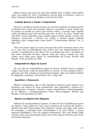 Ellen White


    Educai nosso povo para que saia das cidades para o campo, onde podem
obter um pedaço de terra e estabelecer um lar para si mesmos e para os
filhos. General Conference Bulletin, 6 de abril de 1903.

    Cuidado Quanto a Vender a Propriedade

   Homens e mulheres pobres há que me escrevem pedindo conselho quanto
a deverem eles vender sua morada e darem o resultado à causa. Dizem que
os apelos no sentido de meios lhes tocam a alma, e querem fazer alguma
coisa pelo Mestre que tudo tem feito por eles. A esses, eu diria: "Talvez não
seja dever vosso venderdes vossa casinha agora; buscai, porém, a Deus, vós
mesmos; certamente o Senhor vos ouvirá a sincera oração pedindo
sabedoria para compreender vosso dever."" Testemunhos Seletos, vol. 2,
pág. 330.

  Deus não requer agora as casas nas quais Seu povo necessita morar; mas
se os que têm em abundância não ouvem Sua voz, desprendendo-se do
mundo e sacrificando-se por Deus, Ele os passará por alto e convidará os
que estão desejosos de fazer alguma coisa por Jesus, mesmo que seja
vender suas casas para ajudar as necessidades da Causa. Review and
Herald, 16 de setembro de 1884.

    Independência Digna de Louvor

  Há um tipo de independência digno de louvor. Desejar levar a própria
carga e não comer o pão da dependência é correto. É uma ambição nobre e
generosa que dita o desejo de manutenção própria. São necessários hábitos
de diligência e modéstia. Testimonies, vol. 2, pág. 308.

    Equilibrar o Orçamento

   Muitos, muitíssimos, não se têm educado o bastante para manter suas
despesas nos limites de seus rendimentos. Não aprendem a ajustar-se a
circunstâncias, e tomam e tornam a tomar empréstimos, sobrecarregando-
se de débitos, e conseqüentemente ficam desencorajados. Review and
Herald, 19 de dezembro de 1893.

    Manter um Registro das Despesas

   Hábitos de condescendência egoísta, ou falta de tino e habilidade da parte
da esposa e mãe, podem ser uma causa constante de escassez de fundos; e
todavia essa mãe talvez julgue estar fazendo o melhor que pode, pois nunca
foi ensinada a restringir suas necessidades e de seus filhos, e nunca
adquiriu habilidade e tino nos negócios domésticos. Daí, uma família pode
requerer para sua manutenção duas vezes tanto quanto bastaria para outra
do mesmo tamanho.




                                                                         213
 