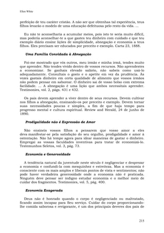Ellen White


perfeição de teu caráter cristão. A não ser que obtenhas tal experiência, teus
filhos levarão o modelo de uma educação defeituosa pelo resto da vida. ...

    Eu não te aconselharia a acumular meios, pois isto te seria muito difícil,
mas poderia aconselhar-te a que gastes teu dinheiro com cuidado e que teu
exemplo diário ensine lições de simplicidade, abnegação e economia a teus
filhos. Eles precisam ser educados por preceito e exemplo. Carta 23, 1888.

    Uma Família Convidada à Abnegação

   Foi-me mostrado que vós outros, meu irmão e minha irmã, tendes muito
que aprender. Não tendes vivido dentro de vossos recursos. Não aprendestes
a economizar. Se ganhais elevado salário, não sabeis como usá-lo
adequadamente. Consultais o gosto e o apetite em vez da prudência. Às
vezes gastais dinheiro em certa qualidade de alimento que vossos irmãos
não podem pensar em saborear. O dinheiro sai de vosso bolso com extrema
facilidade. ... A abnegação é uma lição que ambos necessitais aprender.
Testimonies, vol. 2, págs. 431 e 432.

  Os pais devem aprender a viver dentro de seus recursos. Devem cultivar
nos filhos a abnegação, ensinando-os por preceito e exemplo. Devem tornar
suas necessidades poucas e simples, a fim de que haja tempo para
progresso mental e cultura espiritual. Review and Herald, 24 de junho de
1890.

    Prodigalidade não é Expressão de Amor

   Não ensineis vossos filhos a pensarem que vosso amor a eles
deva manifestar-se pela satisfação do seu orgulho, prodigalidade e amor à
ostentação. Não há tempo agora para idear maneiras de gastar o dinheiro.
Empregai as vossas faculdades inventivas para tratar de economizá-lo.
Testemunhos Seletos, vol. 3, pág. 73.

    Economia e Generosidade

  A tendência natural da juventude neste século é negligenciar e desprezar
a economia e confundi-la com mesquinhez e estreiteza. Mas a economia é
consciente com os mais amplos e liberais pontos de vista e sentimentos; não
pode haver verdadeira generosidade onde a economia não é praticada.
Ninguém deve pensar ser indigno estudar economia e o melhor meio de
cuidar dos fragmentos. Testimonies, vol. 5, pág. 400.

    Economia Exagerada

   Deus não é honrado quando o corpo é negligenciado ou maltratado,
ficando assim incapaz para Seu serviço. Cuidar do corpo proporcionando-
lhe comida saborosa e revigorante, é um dos principais deveres dos pais de



                                                                          215
 