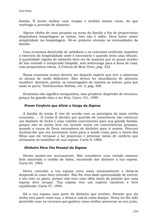 Ellen White


família. É muito melhor usar roupas e mobília menos caras, do que
restringir a provisão de alimento.

   Alguns chefes de casa poupam na mesa da família a fim de proporcionar
dispendiosa hospedagem às visitas. Isto não é sábio. Deve haver maior
simplicidade na hospedagem. Dê-se primeiro atenção às necessidades da
família.

   Uma economia destituída de sabedoria e os costumes artificiais impedem
o exercício da hospitalidade onde é necessária e quando seria uma bênção.
A quantidade regular de alimento deve ser de maneira que se possa receber
de boa vontade o inesperado hóspede, sem sobrecarga para a dona de casa,
com preparativos extras. A Ciência do Bom Viver, pág. 322.

  Nossa economia nunca deveria ser daquela espécie que leve a alimentar
os alunos de modo deficiente. Eles devem ter abundância de alimento
saudável. Ajuntem, porém, os encarregados da cozinha as sobras, para que
nada se perca. Testemunhos Seletos, vol. 2, pág. 468.

  Economia não significa mesquinhez, mas prudente dispêndio de recursos,
porque há grande obra a ser feita. Carta 151, 1899.

    Prover Conforto que Alivie a Carga da Esposa

    A família do irmão E vive de acordo com os princípios da mais estrita
economia. ... O irmão E decidiu por questão de consciência não construir
um depósito de lenha e uma cozinha convenientes para sua grande família,
porque não se sentia livre em investir meios em conveniências pessoais,
quando a causa de Deus necessitava de dinheiro para ir avante. Procurei
mostrar-lhe que era necessário tanto para a saúde como para a moral dos
filhos que ele tornasse o lar prazeroso e provesse meios de conforto que
aliviassem os trabalhos de sua esposa. Carta 9, 1888.

    Dinheiro Para Uso Pessoal da Esposa

  Deveis ajudar-vos mutuamente. Não consideres uma virtude amarrar
bem amarrado o cordão da bolsa, recusando dar dinheiro a tua esposa.
Carta 65, 1904.

   Deves conceder a tua esposa certa soma semanalmente e deixá-la
despendê-la como bem entender. Não lhe tens dado oportunidade de exercer
o seu tato ou gosto, porque não tens uma idéia exata da posição que uma
esposa deve ocupar. Tua esposa tem um espírito excelente e bem
equilibrado. Carta 47, 1904.

   Dá a tua esposa uma parte do dinheiro que recebes. Permite que ela
tenha esta parte como sua, e deixa-a usá-la como desejar. Devia ter-lhe sido
permitido usar os recursos que ganhou como melhor parecesse ao seu juízo.


                                                                        216
 