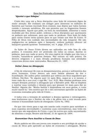 Ellen White



                      Deve Ser Praticada a Economia
    "Ajuntai o que Sobejou"

   Cristo deu uma vez a Seus discípulos uma lição de economia digna da
maior atenção. Ele realizará um milagre para alimentar os milhares de
famintos que haviam escutado Seus ensinos; mas depois que todos haviam
comido e estavam satisfeitos, Ele não permitiu que os fragmentos fossem
desperdiçados. Aquele que pode, na hora da necessidade, alimentar a vasta
multidão por Seu divino poder, ordenou a Seus discípulos que ajuntassem
os pedaços que sobraram, para que nada se perdesse. Esta lição foi dada
para nosso ensino tanto quanto para os que viviam nos dias de Cristo. O
Filho de Deus tem cuidado das necessidades da vida temporal. Ele não
negligenciou os pedaços após o banquete, embora pudesse oferecer tal
banquete quando quisesse. Testimonies, vol. 4, págs. 572 e 573.

  As lições de Jesus Cristo devem ser aplicadas em toda fase da vida
prática. A economia deve ser praticada em todas as coisas. Ajuntai os
pedaços, para que nada se perca. Há uma espécie de religião que não toca o
coração, tornando-se palavras formais. Não entram na vida prática. Os
deveres religiosos e a mais elevada prudência humana nas atividades
comerciais devem estar misturados. Manuscrito 31, 1897.

    Imitar Jesus na Abnegação

    A fim de relacionar-Se com os desapontamentos, provas e sofrimentos dos
seres humanos, Cristo desceu aos mais baixos abismos da dor e
humilhação. Ele andou pelos caminhos que ordena aos Seus seguidores que
trilhem. Diz-lhes: "Se alguém quer vir após Mim, negue-se a si mesmo, e
tome cada dia a sua cruz, e siga-Me." Luc. 9:23. Mas cristãos professos nem
sempre desejam praticar a abnegação que o Salvador pede. Não se dispõem
a sujeitar suas vontades e desejos para que possam ter mais para dar ao
Senhor. Alguém diz: "Minha família é dispendiosa em seus gostos, e custa
muito mantê-la." Isto mostra que ele e eles necessitam aprender as lições de
economia ensinadas pela vida de Cristo. ...

  A todos vem a tentação de satisfazer a desejos egoístas e extravagantes,
mas lembremos que o Senhor da vida e da glória veio a este mundo para
ensinar à humanidade lições de abnegação. Carta 4a, 1902.

  Os que não vivem para o ego não usarão cada cruzeiro para satisfazer a
suas supostas necessidades e sustentar suas conveniências, mas terão em
mente que são seguidores de Cristo, e que há outros que estão necessitando
de alimento e roupa. Review and Herald, 21 de agosto de 1894.

    Economizar Para Auxiliar a Causa de Deus

  Muito poderia ser dito aos jovens com respeito a seu privilégio de ajudar a
causa de Deus pelo aprender as lições de economia e abnegação. Muitos


                                                                         218
 