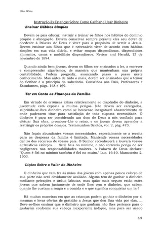 Ellen White



              Instrução às Crianças Sobre Como Ganhar e Usar Dinheiro
    Ensinar Hábitos Simples

   Devem os pais educar, instruir e treinar os filhos nos hábitos do domínio
próprio e abnegação. Devem conservar sempre perante eles seu dever de
obedecer à Palavra de Deus e viver para o propósito de servir a Jesus.
Devem ensinar aos filhos que é necessário viver de acordo com hábitos
simples em sua vida diária, e evitar roupas dispendiosas, dispendiosos
alimentos, casas e mobiliário dispendiosos. Review and Herald, 13 de
novembro de 1894.

  Quando ainda bem jovens, devem os filhos ser ensinados a ler, a escrever
e compreender algarismos, de maneira que mantenham sua própria
contabilidade. Podem progredir, avançando passo a passo neste
conhecimento. Mas antes de tudo o mais, devem ser ensinados que o temor
do Senhor é o princípio da sabedoria. Conselhos aos Pais, Professores e
Estudantes, págs. 168 e 169.

    Ter em Conta as Finanças da Família

   Em virtude de errôneas idéias relativamente ao dispêndio do dinheiro, a
juventude está exposta a muitos perigos. Não devem ser carregados,
suprindo-se-lhes dinheiro como se houvesse inesgotável abastecimento de
onde pudessem tirar para satisfação de toda suposta necessidade. O
dinheiro é para ser considerado um dom de Deus a nós confiado para
efetuar Sua obra, promover-Lhe o reino, e os jovens devem aprender a
restringir os próprios desejos. Testemunhos Seletos, vol. 2, pág. 473.

   Não façais abundantes vossas necessidades, especialmente se a receita
para as despesas da família é limitada. Mantende vossas necessidades
dentro dos recursos de vossos pais. O Senhor reconhecerá e louvará vossos
altruísticos esforços. ... Sede fiéis no mínimo, e não correreis perigo de ser
negligentes nas responsabilidades maiores. A Palavra de Deus declara:
"Quem é fiel no mínimo também é fiel no muito." Luc. 16:10. Manuscrito 2,
1903.

    Lições Sobre o Valor do Dinheiro

   O dinheiro que vem ter às mãos dos jovens com apenas pouco esforço de
sua parte não será devidamente avaliado. Alguns têm de ganhar o dinheiro
mediante privações e árduo labutar, mas quão mais seguro estão estes
jovens que sabem justamente de onde lhes vem o dinheiro, que sabem
quanto lhe custam a roupa e a comida e o que significa conquistar um lar!

  Há muitas maneiras em que as crianças podem ganhar o dinheiro por si
mesmas e levar ofertas de gratidão a Jesus que deu Sua vida por elas. ...
Deve-se-lhes ensinar que o dinheiro que ganham não lhes pertence para o
gastarem conforme sua cabeça inexperiente indique, mas para ser usado


                                                                          221
 