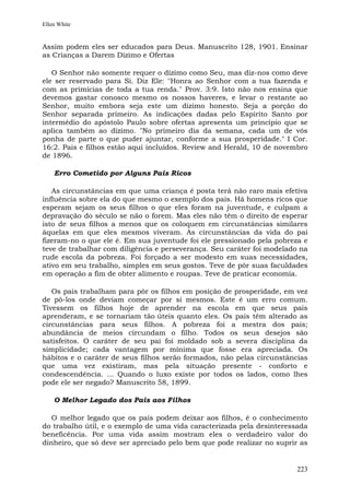 Ellen White


Assim podem eles ser educados para Deus. Manuscrito 128, 1901. Ensinar
as Crianças a Darem Dízimo e Ofertas

   O Senhor não somente requer o dízimo como Seu, mas diz-nos como deve
ele ser reservado para Si. Diz Ele: "Honra ao Senhor com a tua fazenda e
com as primícias de toda a tua renda." Prov. 3:9. Isto não nos ensina que
devemos gastar conosco mesmo os nossos haveres, e levar o restante ao
Senhor, muito embora seja este um dízimo honesto. Seja a porção do
Senhor separada primeiro. As indicações dadas pelo Espírito Santo por
intermédio do apóstolo Paulo sobre ofertas apresenta um princípio que se
aplica também ao dízimo. "No primeiro dia da semana, cada um de vós
ponha de parte o que puder ajuntar, conforme a sua prosperidade." I Cor.
16:2. Pais e filhos estão aqui incluídos. Review and Herald, 10 de novembro
de 1896.

    Erro Cometido por Alguns Pais Ricos

   As circunstâncias em que uma criança é posta terá não raro mais efetiva
influência sobre ela do que mesmo o exemplo dos pais. Há homens ricos que
esperam sejam os seus filhos o que eles foram na juventude, e culpam a
depravação do século se não o forem. Mas eles não têm o direito de esperar
isto de seus filhos a menos que os coloquem em circunstâncias similares
àquelas em que eles mesmos viveram. As circunstâncias da vida do pai
fizeram-no o que ele é. Em sua juventude foi ele pressionado pela pobreza e
teve de trabalhar com diligência e perseverança. Seu caráter foi modelado na
rude escola da pobreza. Foi forçado a ser modesto em suas necessidades,
ativo em seu trabalho, simples em seus gostos. Teve de pôr suas faculdades
em operação a fim de obter alimento e roupas. Teve de praticar economia.

   Os pais trabalham para pôr os filhos em posição de prosperidade, em vez
de pô-los onde deviam começar por si mesmos. Este é um erro comum.
Tivessem os filhos hoje de aprender na escola em que seus pais
aprenderam, e se tornariam tão úteis quanto eles. Os pais têm alterado as
circunstâncias para seus filhos. A pobreza foi a mestra dos pais;
abundância de meios circundam o filho. Todos os seus desejos são
satisfeitos. O caráter de seu pai foi moldado sob a severa disciplina da
simplicidade; cada vantagem por mínima que fosse era apreciada. Os
hábitos e o caráter de seus filhos serão formados, não pelas circunstâncias
que uma vez existiram, mas pela situação presente - conforto e
condescendência. ... Quando o luxo existe por todos os lados, como lhes
pode ele ser negado? Manuscrito 58, 1899.

    O Melhor Legado dos Pais aos Filhos

   O melhor legado que os pais podem deixar aos filhos, é o conhecimento
do trabalho útil, e o exemplo de uma vida caracterizada pela desinteressada
beneficência. Por uma vida assim mostram eles o verdadeiro valor do
dinheiro, que só deve ser apreciado pelo bem que pode realizar no suprir as


                                                                        223
 