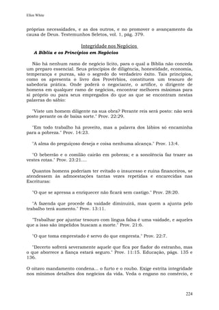 Ellen White


próprias necessidades, e as dos outros, e no promover o avançamento da
causa de Deus. Testemunhos Seletos, vol. 1, pág. 379.

                         Integridade nos Negócios
    A Bíblia e os Princípios em Negócios

   Não há nenhum ramo de negócio lícito, para o qual a Bíblia não conceda
um preparo essencial. Seus princípios de diligência, honestidade, economia,
temperança e pureza, são o segredo do verdadeiro êxito. Tais princípios,
como os apresenta o livro dos Provérbios, constituem um tesouro de
sabedoria prática. Onde poderá o negociante, o artífice, o dirigente de
homens em qualquer ramo de negócios, encontrar melhores máximas para
si próprio ou para seus empregados do que as que se encontram nestas
palavras do sábio:

  "Viste um homem diligente na sua obra? Perante reis será posto: não será
posto perante os de baixa sorte." Prov. 22:29.

  "Em todo trabalho há proveito, mas a palavra dos lábios só encaminha
para a pobreza." Prov. 14:23.

   "A alma do preguiçoso deseja e coisa nenhuma alcança." Prov. 13:4.

  "O beberrão e o comilão cairão em pobreza; e a sonolência faz trazer as
vestes rotas." Prov. 23:21....

   Quantos homens poderiam ter evitado o insucesso e ruína financeiros, se
atendessem às admoestações tantas vezes repetidas e encarecidas nas
Escrituras:

   "O que se apressa a enriquecer não ficará sem castigo." Prov. 28:20.

   "A fazenda que procede da vaidade diminuirá, mas quem a ajunta pelo
trabalho terá aumento." Prov. 13:11.

  "Trabalhar por ajuntar tesouro com língua falsa é uma vaidade, e aqueles
que a isso são impelidos buscam a morte." Prov. 21:6.

   "O que toma emprestado é servo do que empresta." Prov. 22:7.

   "Decerto sofrerá severamente aquele que fica por fiador do estranho, mas
o que aborrece a fiança estará seguro." Prov. 11:15. Educação, págs. 135 e
136.

O oitavo mandamento condena... o furto e o roubo. Exige estrita integridade
nos mínimos detalhes dos negócios da vida. Veda o engano no comércio, e



                                                                          224
 