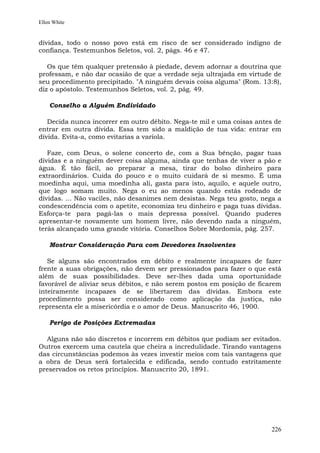 Ellen White


dívidas, todo o nosso povo está em risco de ser considerado indigno de
confiança. Testemunhos Seletos, vol. 2, págs. 46 e 47.

   Os que têm qualquer pretensão à piedade, devem adornar a doutrina que
professam, e não dar ocasião de que a verdade seja ultrajada em virtude de
seu procedimento precipitado. "A ninguém devais coisa alguma" (Rom. 13:8),
diz o apóstolo. Testemunhos Seletos, vol. 2, pág. 49.

    Conselho a Alguém Endividado

   Decida nunca incorrer em outro débito. Nega-te mil e uma coisas antes de
entrar em outra dívida. Essa tem sido a maldição de tua vida: entrar em
dívida. Evita-a, como evitarias a varíola.

   Faze, com Deus, o solene concerto de, com a Sua bênção, pagar tuas
dívidas e a ninguém dever coisa alguma, ainda que tenhas de viver a pão e
água. É tão fácil, ao preparar a mesa, tirar do bolso dinheiro para
extraordinários. Cuida do pouco e o muito cuidará de si mesmo. É uma
moedinha aqui, uma moedinha ali, gasta para isto, aquilo, e aquele outro,
que logo somam muito. Nega o eu ao menos quando estás rodeado de
dívidas. ... Não vaciles, não desanimes nem desistas. Nega teu gosto, nega a
condescendência com o apetite, economiza teu dinheiro e paga tuas dívidas.
Esforça-te para pagá-las o mais depressa possível. Quando puderes
apresentar-te novamente um homem livre, não devendo nada a ninguém,
terás alcançado uma grande vitória. Conselhos Sobre Mordomia, pág. 257.

    Mostrar Consideração Para com Devedores Insolventes

   Se alguns são encontrados em débito e realmente incapazes de fazer
frente a suas obrigações, não devem ser pressionados para fazer o que está
além de suas possibilidades. Deve ser-lhes dada uma oportunidade
favorável de aliviar seus débitos, e não serem postos em posição de ficarem
inteiramente incapazes de se libertarem das dívidas. Embora este
procedimento possa ser considerado como aplicação da justiça, não
representa ele a misericórdia e o amor de Deus. Manuscrito 46, 1900.

    Perigo de Posições Extremadas

  Alguns não são discretos e incorrem em débitos que podiam ser evitados.
Outros exercem uma cautela que cheira a incredulidade. Tirando vantagens
das circunstâncias podemos às vezes investir meios com tais vantagens que
a obra de Deus será fortalecida e edificada, sendo contudo estritamente
preservados os retos princípios. Manuscrito 20, 1891.




                                                                        226
 