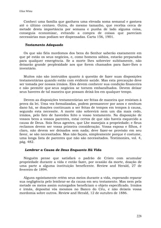 Ellen White


   Conheci uma família que ganhava uma elevada soma semanal e gastava
até o último centavo. Outra, do mesmo tamanho, que recebia cerca de
metade desta importância por semana e punha de lado alguma coisa,
conseguia economizar, evitando a compra de coisas que pareciam
necessárias mas podiam ser dispensadas. Carta 156, 1901.

    Testamento Adequado

   Os que são fiéis mordomos dos bens do Senhor saberão exatamente em
que pé estão os seus negócios, e, como homens sábios, estarão preparados
para qualquer emergência. Se a morte lhes sobrevier subitamente, não
deixarão grande perplexidade aos que forem chamados para fazer-lhes o
inventário.

   Muitos não são instruídos quanto à questão de fazer suas disposições
testamentárias quando estão com evidente saúde. Mas esta precaução deve
ser tomada por nossos irmãos. Eles devem conhecer sua condição financeira
e não permitir que seus negócios se tornem embaralhados. Devem deixar
seus haveres de tal maneira que possam deixá-los em qualquer tempo.

   Devem as disposições testamentárias ser feitas de maneira que resistam à
prova da lei. Uma vez formalizadas, podem permanecer por anos e nenhum
dano há, se doações continuam a ser feitas de tempos em tempos à causa,
segundo esta necessite. A morte não sobrevirá nem um dia mais cedo,
irmãos, pelo fato de haverdes feito o vosso testamento. Na disposição de
vossos bens a vossos parentes, estai certos de que não haveis esquecido a
causa de Deus. Sois Seus agentes, que Lhe manejais a propriedade; e Seus
reclamos devem ser vossa primeira consideração. Vossa esposa e filhos, é
claro, não devem ser deixados sem nada; deve fazer-se provisão em seu
favor, se são necessitados. Mas não façais, simplesmente porque é costume,
uma longa lista de parentes que não são necessitados. Testimonies, vol. 4,
pág. 482.

    Lembrar a Causa de Deus Enquanto Há Vida

   Ninguém pense que satisfará o padrão de Cristo com acumular
propriedade durante a vida e então fazer, por ocasião da morte, doação de
uma parte a alguma instituição beneficente. Review and Herald, 27 de
fevereiro de 1894.

  Alguns egoistamente retêm seus meios durante a vida, esperando reparar
sua negligência pelo lembrar-se da causa em seu testamento. Mas nem pela
metade os meios assim outorgados beneficiam o objeto especificado. Irmãos
e irmãs, depositai vós mesmos no Banco do Céu, e não deixeis vossa
mordomia sobre outros. Review and Herald, 12 de outubro de 1886.




                                                                       228
 