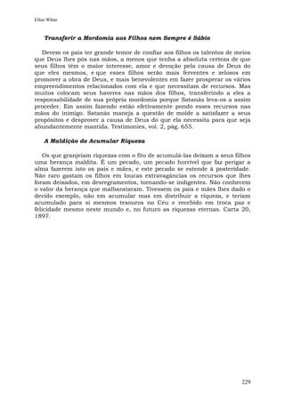 Ellen White


    Transferir a Mordomia aos Filhos nem Sempre é Sábio

   Devem os pais ter grande temor de confiar aos filhos os talentos de meios
que Deus lhes pôs nas mãos, a menos que tenha a absoluta certeza de que
seus filhos têm o maior interesse, amor e devoção pela causa de Deus do
que eles mesmos, e que esses filhos serão mais ferventes e zelosos em
promover a obra de Deus, e mais benevolentes em fazer prosperar os vários
empreendimentos relacionados com ela e que necessitam de recursos. Mas
muitos colocam seus haveres nas mãos dos filhos, transferindo a eles a
responsabilidade de sua própria mordomia porque Satanás leva-os a assim
proceder. Em assim fazendo estão efetivamente pondo esses recursos nas
mãos do inimigo. Satanás maneja a questão de molde a satisfazer a seus
propósitos e desprover a causa de Deus do que ela necessita para que seja
abundantemente mantida. Testimonies, vol. 2, pág. 655.

    A Maldição de Acumular Riqueza

   Os que granjeiam riquezas com o fito de acumulá-las deixam a seus filhos
uma herança maldita. É um pecado, um pecado horrível que faz perigar a
alma fazerem isto os pais e mães, e este pecado se estende à posteridade.
Não raro gastam os filhos em loucas extravagâncias os recursos que lhes
foram deixados, em desregramentos, tornando-se indigentes. Não conhecem
o valor da herança que malbarataram. Tivessem os pais e mães lhes dado o
devido exemplo, não em acumular mas em distribuir a riqueza, e teriam
acumulado para si mesmos tesouros no Céu e recebido em troca paz e
felicidade mesmo neste mundo e, no futuro as riquezas eternas. Carta 20,
1897.




                                                                        229
 