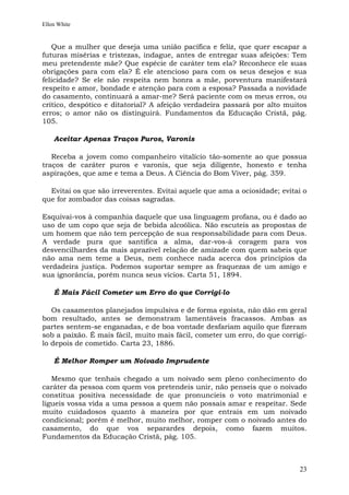 Ellen White


   Que a mulher que deseja uma união pacífica e feliz, que quer escapar a
futuras misérias e tristezas, indague, antes de entregar suas afeições: Tem
meu pretendente mãe? Que espécie de caráter tem ela? Reconhece ele suas
obrigações para com ela? É ele atencioso para com os seus desejos e sua
felicidade? Se ele não respeita nem honra a mãe, porventura manifestará
respeito e amor, bondade e atenção para com a esposa? Passada a novidade
do casamento, continuará a amar-me? Será paciente com os meus erros, ou
crítico, despótico e ditatorial? A afeição verdadeira passará por alto muitos
erros; o amor não os distinguirá. Fundamentos da Educação Cristã, pág.
105.

    Aceitar Apenas Traços Puros, Varonis

   Receba a jovem como companheiro vitalício tão-somente ao que possua
traços de caráter puros e varonis, que seja diligente, honesto e tenha
aspirações, que ame e tema a Deus. A Ciência do Bom Viver, pág. 359.

  Evitai os que são irreverentes. Evitai aquele que ama a ociosidade; evitai o
que for zombador das coisas sagradas.

Esquivai-vos à companhia daquele que usa linguagem profana, ou é dado ao
uso de um copo que seja de bebida alcoólica. Não escuteis as propostas de
um homem que não tem percepção de sua responsabilidade para com Deus.
A verdade pura que santifica a alma, dar-vos-á coragem para vos
desvencilhardes da mais aprazível relação de amizade com quem sabeis que
não ama nem teme a Deus, nem conhece nada acerca dos princípios da
verdadeira justiça. Podemos suportar sempre as fraquezas de um amigo e
sua ignorância, porém nunca seus vícios. Carta 51, 1894.

    É Mais Fácil Cometer um Erro do que Corrigi-lo

   Os casamentos planejados impulsiva e de forma egoísta, não dão em geral
bom resultado, antes se demonstram lamentáveis fracassos. Ambas as
partes sentem-se enganadas, e de boa vontade desfariam aquilo que fizeram
sob a paixão. É mais fácil, muito mais fácil, cometer um erro, do que corrigi-
lo depois de cometido. Carta 23, 1886.

    É Melhor Romper um Noivado Imprudente

   Mesmo que tenhais chegado a um noivado sem pleno conhecimento do
caráter da pessoa com quem vos pretendeis unir, não penseis que o noivado
constitua positiva necessidade de que pronuncieis o voto matrimonial e
ligueis vossa vida a uma pessoa a quem não possais amar e respeitar. Sede
muito cuidadosos quanto à maneira por que entrais em um noivado
condicional; porém é melhor, muito melhor, romper com o noivado antes do
casamento, do que vos separardes depois, como fazem muitos.
Fundamentos da Educação Cristã, pág. 105.



                                                                           23
 