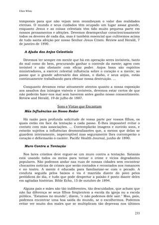 Ellen White


temporais para que não vejam nem reconheçam o valor das realidades
eternas. O mundo e seus cuidados têm ocupado um lugar assaz grande,
enquanto Jesus e as coisas celestiais têm tido muito pequena parte em
nossos pensamentos e afeições. Devemos desempenhar conscienciosamente
todos os deveres de cada dia, mas é também essencial que cultivemos acima
de tudo santa afeição por nosso Senhor Jesus Cristo. Review and Herald, 7
de janeiro de 1890.

    A Ajuda dos Anjos Celestiais

   Devemos ter sempre em mente que há em operação seres invisíveis, tanto
do mal como do bem, procurando ganhar o controle da mente; agem com
invisível e não obstante com eficaz poder. Anjos bons são espíritos
ministradores, a exercer celestial influência sobre o coração e a mente; ao
passo que o grande adversário das almas, o diabo, e seus anjos, estão
continuamente trabalhando para efetuar nossa destruição. ...

  Conquanto devamos estar ativamente atentos quanto a nossa exposição
aos assaltos dos inimigos visíveis e invisíveis, devemos estar certos de que
não poderão fazer-nos mal sem haverem antes ganho nosso consentimento.
Review and Herald, 19 de julho de 1887.

                        Sons e Vistas que Encantam
    Más Influências ao Nosso Redor

   Há razão para profunda solicitude de vossa parte por vossos filhos, os
quais estão em face da tentação a cada passo. É-lhes impossível evitar o
contato com más associações. ... Contemplarão imagens e ouvirão sons, e
estarão sujeitos a influências desmoralizantes que, a menos que delas se
guardem inteiramente, imperceptível mas seguramente lhes corromperão o
coração e deformarão o caráter. Pacific Health Journal, junho de 1890.

    Muro Contra a Tentação

   Nos lares cristãos deve erguer-se um muro contra a tentação. Satanás
está usando todos os meios para tornar o crime e vícios degradantes
populares. Não podemos andar nas ruas de nossas cidades sem encontrar
chocantes notícias de crimes que serão contados e recontados nos romances
e no teatro. A mente é educada para familiarizar-se com o pecado. A
conduta seguida pelos baixos e vis é mantida diante do povo pelos
periódicos do dia, e tudo que pode despertar a paixão é posto diante deles
em agitadas histórias. Bible Echo, 15 de outubro de 1894.

   Alguns pais e mães são tão indiferentes, tão descuidados, que acham que
não faz diferença se seus filhos freqüentem a escola da igreja ou a escola
pública. "Estamos no mundo", dizem, "e não podemos dele sair." Mas, pais,
podemos encontrar uma boa saída do mundo, se o escolhermos. Podemos
evitar ver muito dos males que se multiplicam tão depressa nos últimos


                                                                        233
 