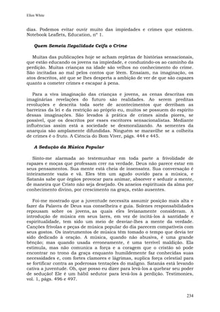 Ellen White


dias. Podemos evitar ouvir muito das impiedades e crimes que existem.
Notebook Leaflets, Education, nº 1.

    Quem Semeia Ilegalidade Ceifa o Crime

   Muitas das publicações hoje se acham repletas de histórias sensacionais,
que estão educando os jovens na impiedade, e conduzindo-os ao caminho da
perdição. Muitas crianças na idade são velhos no conhecimento do crime.
São incitadas ao mal pelos contos que lêem. Ensaiam, na imaginação, os
atos descritos, até que se lhes desperta a ambição de ver de que são capazes
quanto a cometer crimes e escapar à pena.

   Para a viva imaginação das crianças e jovens, as cenas descritas em
imaginárias revelações do futuro são realidades. Ao serem preditas
revoluções e descrita toda sorte de acontecimentos que derribam as
barreiras da lei e da restrição ao próprio eu, muitos se possuem do espírito
dessas imaginações. São levados à prática de crimes ainda piores, se
possível, que os descritos por esses escritores sensacionalistas. Mediante
influências assim está a sociedade se desmoralizando. As sementes da
anarquia são amplamente difundidas. Ninguém se maravilhe se a colheita
de crimes é o fruto. A Ciência do Bom Viver, págs. 444 e 445.

    A Sedução da Música Popular

   Sinto-me alarmada ao testemunhar em toda parte a frivolidade de
rapazes e moças que professam crer na verdade. Deus não parece estar em
seus pensamentos. Sua mente está cheia de insensatez. Sua conversação é
inteiramente vazia e vã. Eles têm um agudo ouvido para a música, e
Satanás sabe que órgãos provocar para animar, absorver e seduzir a mente,
de maneira que Cristo não seja desejado. Os anseios espirituais da alma por
conhecimento divino, por crescimento na graça, estão ausentes.

   Foi-me mostrado que a juventude necessita assumir posição mais alta e
fazer da Palavra de Deus sua conselheira e guia. Solenes responsabilidades
repousam sobre os jovens, as quais eles levianamente consideram. A
introdução de música em seus lares, em vez de incitá-los à santidade e
espiritualidade, tem sido um meio de desviar-lhes a mente da verdade.
Canções frívolas e peças de música popular do dia parecem compatíveis com
seus gostos. Os instrumentos de música têm tomado o tempo que devia ter
sido dedicado à oração. A música, quando não abusiva, é uma grande
bênção; mas quando usada erroneamente, é uma terrível maldição. Ela
estimula, mas não comunica a força e a coragem que o cristão só pode
encontrar no trono da graça enquanto humildemente faz conhecidas suas
necessidades e, com fortes clamores e lágrimas, suplica força celestial para
se fortificar contra as poderosas tentações do maligno. Satanás está levando
cativa a juventude. Oh, que posso eu dizer para levá-los a quebrar seu poder
de sedução! Ele é um hábil sedutor para levá-los à perdição. Testimonies,
vol. 1, págs. 496 e 497.


                                                                        234
 