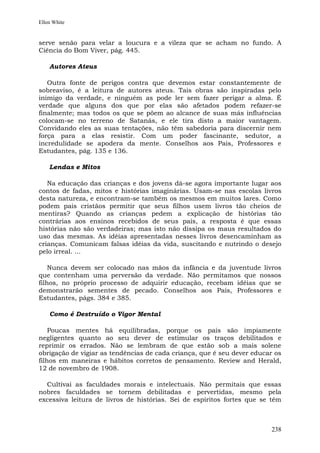 Ellen White


serve senão para velar a loucura e a vileza que se acham no fundo. A
Ciência do Bom Viver, pág. 445.

    Autores Ateus

   Outra fonte de perigos contra que devemos estar constantemente de
sobreaviso, é a leitura de autores ateus. Tais obras são inspiradas pelo
inimigo da verdade, e ninguém as pode ler sem fazer perigar a alma. É
verdade que alguns dos que por elas são afetados podem refazer-se
finalmente; mas todos os que se põem ao alcance de suas más influências
colocam-se no terreno de Satanás, e ele tira disto a maior vantagem.
Convidando eles as suas tentações, não têm sabedoria para discernir nem
força para a elas resistir. Com um poder fascinante, sedutor, a
incredulidade se apodera da mente. Conselhos aos Pais, Professores e
Estudantes, pág. 135 e 136.

    Lendas e Mitos

   Na educação das crianças e dos jovens dá-se agora importante lugar aos
contos de fadas, mitos e histórias imaginárias. Usam-se nas escolas livros
desta natureza, e encontram-se também os mesmos em muitos lares. Como
podem pais cristãos permitir que seus filhos usem livros tão cheios de
mentiras? Quando as crianças pedem a explicação de histórias tão
contrárias aos ensinos recebidos de seus pais, a resposta é que essas
histórias não são verdadeiras; mas isto não dissipa os maus resultados do
uso das mesmas. As idéias apresentadas nesses livros desencaminham as
crianças. Comunicam falsas idéias da vida, suscitando e nutrindo o desejo
pelo irreal. ...

    Nunca devem ser colocado nas mãos da infância e da juventude livros
que contenham uma perversão da verdade. Não permitamos que nossos
filhos, no próprio processo de adquirir educação, recebam idéias que se
demonstrarão sementes de pecado. Conselhos aos Pais, Professores e
Estudantes, págs. 384 e 385.

    Como é Destruído o Vigor Mental

    Poucas mentes há equilibradas, porque os pais são impiamente
negligentes quanto ao seu dever de estimular os traços debilitados e
reprimir os errados. Não se lembram de que estão sob a mais solene
obrigação de vigiar as tendências de cada criança, que é seu dever educar os
filhos em maneiras e hábitos corretos de pensamento. Review and Herald,
12 de novembro de 1908.

  Cultivai as faculdades morais e intelectuais. Não permitais que essas
nobres faculdades se tornem debilitadas e pervertidas, mesmo pela
excessiva leitura de livros de histórias. Sei de espíritos fortes que se têm



                                                                        238
 