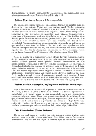 Ellen White


desequilibrado e ficado parcialmente entorpecidos ou paralisados pela
intemperança na leitura. Testimonies, vol. 2, pág. 410.

    Leitura Empolgante Torna a Criança Inquieta

   Os leitores de contos frívolos e empolgantes tornam-se inaptos para os
deveres da vida prática. Vivem em um mundo irreal. Tenho observado
crianças a quem se consentiu adquirir o costume de ler tais histórias. Quer
em casa quer fora de casa, achavam-se inquietas, sonhadoras, incapazes de
conversar a não ser sobre os assuntos mais triviais. Pensamentos e
conversas religiosos eram inteiramente alheios ao seu espírito. Cultivando o
apetite pelas histórias sensacionais, perverte-se o gosto da mente, e o
espírito não se satisfaz a menos que seja nutrido com tal alimento
prejudicial. Não posso imaginar expressão mais apropriada para designar os
que condescendem com tal leitura, do que a de embriagados mentais.
Hábitos intemperantes na leitura, têm sobre o cérebro um efeito idêntico
àquele que os hábitos de intemperança no comer e no beber exercem sobre o
corpo. Conselhos aos Pais, Professores e Estudantes, págs. 134 e 135.

   Antes de aceitarem a verdade presente, alguns haviam formado o hábito
de ler romances. Ao unirem-se à igreja, esforçavam-se para vencer esse
hábito. Colocar perante essas pessoas leituras semelhantes às que
abandonaram, equivaleria a oferecer bebidas intoxicantes ao embriagado.
Cedendo à tentação que sempre os acomete, logo perdem o gosto na leitura
sadia. Não têm interesse no estudo da Bíblia. Debilita-se-lhes a força moral.
Cada vez menos repulsivo se lhes afigura o pecado. Manifesta-se crescente
infidelidade, desprazer cada vez maior pelos deveres práticos da vida.
Pervertendo-se o espírito, está ele pronto para prender-se a qualquer leitura
de caráter estimulante. Assim se acha aberto o caminho para Satanás levar
a alma sob seu domínio completo.Testemunhos Seletos, vol. 3, pág. 187.

    Leitura Corrida, Superficial, Enfraquece o Poder de Concentração

   Com a imensa maré de material impresso a derramar-se constantemente
do prelo, adultos e jovens formam o hábito da leitura apressada e
superficial, e a mente perde a sua capacidade para um pensamento
contínuo e vigoroso. Além disso, uma grande quantidade de revistas e livros
que, à semelhança das rãs do Egito, se estão espalhando pela Terra, não é
apenas coisa banal, ociosa e deprimente, mas impura e degradante. Seu
efeito não consiste simplesmente em envenenar e arruinar o espírito, mas
também em corromper e destruir a alma. Educação, págs. 189 e 190.

    "Não Posso Assinar Nossas Revistas."

   Há os que professam ser irmãos que não assinam nossas revistas mas
assinam uma ou mais revistas seculares. Seus filhos são profundamente
interessados em leituras de ficção e novelas que se encontram nessas



                                                                         239
 
