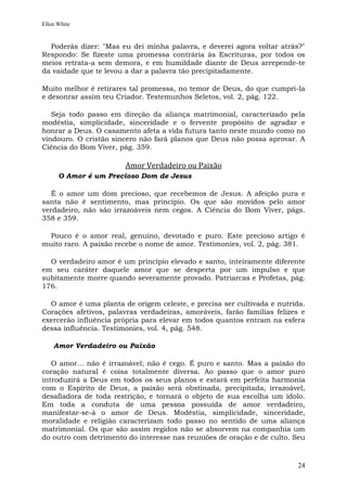 Ellen White


  Poderás dizer: "Mas eu dei minha palavra, e deverei agora voltar atrás?"
Respondo: Se fizeste uma promessa contrária às Escrituras, por todos os
meios retrata-a sem demora, e em humildade diante de Deus arrepende-te
da vaidade que te levou a dar a palavra tão precipitadamente.

Muito melhor é retirares tal promessa, no temor de Deus, do que cumpri-la
e desonrar assim teu Criador. Testemunhos Seletos, vol. 2, pág. 122.

   Seja todo passo em direção da aliança matrimonial, caracterizado pela
modéstia, simplicidade, sinceridade e o fervente propósito de agradar e
honrar a Deus. O casamento afeta a vida futura tanto neste mundo como no
vindouro. O cristão sincero não fará planos que Deus não possa aprovar. A
Ciência do Bom Viver, pág. 359.

                        Amor Verdadeiro ou Paixão
      O Amor é um Precioso Dom de Jesus

   É o amor um dom precioso, que recebemos de Jesus. A afeição pura e
santa não é sentimento, mas princípio. Os que são movidos pelo amor
verdadeiro, não são irrazoáveis nem cegos. A Ciência do Bom Viver, págs.
358 e 359.

  Pouco é o amor real, genuíno, devotado e puro. Este precioso artigo é
muito raro. A paixão recebe o nome de amor. Testimonies, vol. 2, pág. 381.

  O verdadeiro amor é um princípio elevado e santo, inteiramente diferente
em seu caráter daquele amor que se desperta por um impulso e que
subitamente morre quando severamente provado. Patriarcas e Profetas, pág.
176.

  O amor é uma planta de origem celeste, e precisa ser cultivada e nutrida.
Corações afetivos, palavras verdadeiras, amoráveis, farão famílias felizes e
exercerão influência própria para elevar em todos quantos entram na esfera
dessa influência. Testimonies, vol. 4, pág. 548.

    Amor Verdadeiro ou Paixão

   O amor... não é irrazoável; não é cego. É puro e santo. Mas a paixão do
coração natural é coisa totalmente diversa. Ao passo que o amor puro
introduzirá a Deus em todos os seus planos e estará em perfeita harmonia
com o Espírito de Deus, a paixão será obstinada, precipitada, irrazoável,
desafiadora de toda restrição, e tornará o objeto de sua escolha um ídolo.
Em toda a conduta de uma pessoa possuída de amor verdadeiro,
manifestar-se-á o amor de Deus. Modéstia, simplicidade, sinceridade,
moralidade e religião caracterizam todo passo no sentido de uma aliança
matrimonial. Os que são assim regidos não se absorvem na companhia um
do outro com detrimento do interesse nas reuniões de oração e de culto. Seu



                                                                         24
 