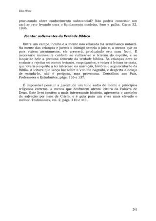 Ellen White


procurando obter conhecimento substancial? Não podeis construir um
caráter reto levando para o fundamento madeira, feno e palha. Carta 32,
1896.

    Plantar asSementes da Verdade Bíblica

   Entre um campo inculto e a mente não educada há semelhança notável.
Na mente das crianças e jovens o inimigo semeia o joio e, a menos que os
pais vigiem atentamente, ele crescerá, produzindo seu mau fruto. É
necessário incessante cuidado ao cultivar-se o terreno do espírito, e ao
lançar-se nele a preciosa semente da verdade bíblica. Às crianças deve se
ensinar a rejeitar os contos levianos, empolgantes, e volver à leitura sensata,
que levará o espírito a ter interesse na narração, história e argumentação da
Bíblia. A leitura que lança luz sobre o Volume Sagrado, e desperta o desejo
de estudá-lo, não é perigosa, mas proveitosa. Conselhos aos Pais,
Professores e Estudantes, págs. 136 e 137.

   É impossível possuir a juventude um tono sadio de mente e princípios
religiosos corretos, a menos que desfrutem atenta leitura da Palavra de
Deus. Este livro contém a mais interessante história, apresenta o caminho
da salvação por meio de Cristo, e é guia para um viver mais elevado e
melhor. Testimonies, vol. 2, págs. 410 e 411.




                                                                           241
 