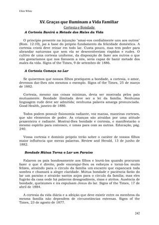 Ellen White



              XV. Graças que Iluminam a Vida Familiar
                            Cortesia e Bondade
    A Cortesia Banirá a Metade dos Males da Vida

  O princípio presente na injunção "amai-vos cordialmente uns aos outros"
(Rom. 12:10), jaz à base do próprio fundamento da felicidade doméstica. A
cortesia cristã deve reinar em todo lar. Custa pouco, mas tem poder para
abrandar naturezas que sem ela se desenvolveriam ríspidas e rudes. O
cultivo de uma cortesia uniforme, da disposição de fazer aos outros o que
nós gostaríamos que nos fizessem a nós, seria capaz de banir metade dos
males da vida. Signs of the Times, 9 de setembro de 1886.

    A Cortesia Começa no Lar

  Se quisermos que nossos filhos pratiquem a bondade, a cortesia, o amor,
devemos dar-lhes nós mesmos o exemplo. Signs of the Times, 25 de março
de 1882.

   Cortesia, mesmo nas coisas mínimas, devia ser mostrada pelos pais
mutuamente. Bondade ilimitada deve ser a lei da família. Nenhuma
linguagem rude deve ser admitida; nenhuma palavra amarga pronunciada.
Good Health, janeiro de 1880.

  Todos podem possuir fisionomia radiante, voz mansa, maneiras corteses,
que são elementos de poder. As crianças são atraídas por uma atitude
prazenteira e radiante. Mostrai-lhes bondade e cortesia, e manifestarão o
mesmo espírito para convosco, e umas para com as outras. Educação, pág.
240.

  Vossa cortesia e domínio próprio terão sobre o caráter de vossos filhos
maior influência que meras palavras. Review and Herald, 13 de junho de
1882.

    Bondade Mútua Torna o Lar um Paraíso

   Falarem os pais bondosamente aos filhos e louvá-los quando procuram
fazer o que é direito, pode encorajar-lhes os esforços e torná-los muito
felizes, atraindo para o círculo da família um encanto que espancará toda
sombra e chamará a alegre claridade. Mútua bondade e paciência farão do
lar um paraíso e atrairão santos anjos para o círculo da família; mas eles
fugirão da casa onde há palavras desagradáveis, rixas e atritos. Ausência de
bondade, queixumes e ira expulsam Jesus do lar. Signs of the Times, 17 de
abril de 1884.

  A cortesia da vida diária e a afeição que deve existir entre os membros da
mesma família não dependem de circunstâncias externas. Signs of the
Times, 23 de agosto de 1877.


                                                                        242
 