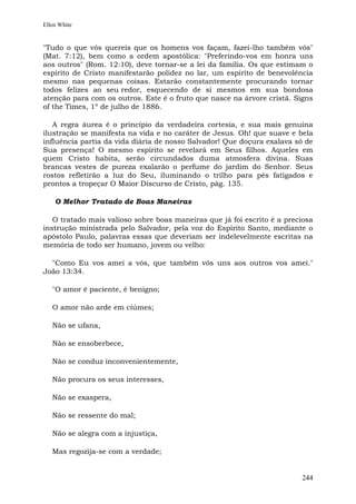 Ellen White


"Tudo o que vós quereis que os homens vos façam, fazei-lho também vós"
(Mat. 7:12), bem como a ordem apostólica: "Preferindo-vos em honra uns
aos outros" (Rom. 12:10), deve tornar-se a lei da família. Os que estimam o
espírito de Cristo manifestarão polidez no lar, um espírito de benevolência
mesmo nas pequenas coisas. Estarão constantemente procurando tornar
todos felizes ao seu redor, esquecendo de si mesmos em sua bondosa
atenção para com os outros. Este é o fruto que nasce na árvore cristã. Signs
of the Times, 1º de julho de 1886.

   A regra áurea é o princípio da verdadeira cortesia, e sua mais genuína
ilustração se manifesta na vida e no caráter de Jesus. Oh! que suave e bela
influência partia da vida diária de nosso Salvador! Que doçura exalava só de
Sua presença! O mesmo espírito se revelará em Seus filhos. Aqueles em
quem Cristo habita, serão circundados duma atmosfera divina. Suas
brancas vestes de pureza exalarão o perfume do jardim do Senhor. Seus
rostos refletirão a luz do Seu, iluminando o trilho para pés fatigados e
prontos a tropeçar O Maior Discurso de Cristo, pág. 135.

    O Melhor Tratado de Boas Maneiras

   O tratado mais valioso sobre boas maneiras que já foi escrito é a preciosa
instrução ministrada pelo Salvador, pela voz do Espírito Santo, mediante o
apóstolo Paulo, palavras essas que deveriam ser indelevelmente escritas na
memória de todo ser humano, jovem ou velho:

  "Como Eu vos amei a vós, que também vós uns aos outros vos amei."
João 13:34.

   "O amor é paciente, é benigno;

   O amor não arde em ciúmes;

   Não se ufana,

   Não se ensoberbece,

   Não se conduz inconvenientemente,

   Não procura os seus interesses,

   Não se exaspera,

   Não se ressente do mal;

   Não se alegra com a injustiça,

   Mas regozija-se com a verdade;


                                                                         244
 