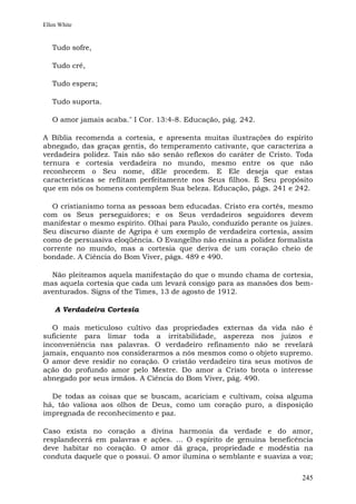 Ellen White


   Tudo sofre,

   Tudo crê,

   Tudo espera;

   Tudo suporta.

   O amor jamais acaba." I Cor. 13:4-8. Educação, pág. 242.

A Bíblia recomenda a cortesia, e apresenta muitas ilustrações do espírito
abnegado, das graças gentis, do temperamento cativante, que caracteriza a
verdadeira polidez. Tais não são senão reflexos do caráter de Cristo. Toda
ternura e cortesia verdadeira no mundo, mesmo entre os que não
reconhecem o Seu nome, dEle procedem. E Ele deseja que estas
características se reflitam perfeitamente nos Seus filhos. É Seu propósito
que em nós os homens contemplem Sua beleza. Educação, págs. 241 e 242.

  O cristianismo torna as pessoas bem educadas. Cristo era cortês, mesmo
com os Seus perseguidores; e os Seus verdadeiros seguidores devem
manifestar o mesmo espírito. Olhai para Paulo, conduzido perante os juízes.
Seu discurso diante de Agripa é um exemplo de verdadeira cortesia, assim
como de persuasiva eloqüência. O Evangelho não ensina a polidez formalista
corrente no mundo, mas a cortesia que deriva de um coração cheio de
bondade. A Ciência do Bom Viver, págs. 489 e 490.

  Não pleiteamos aquela manifestação do que o mundo chama de cortesia,
mas aquela cortesia que cada um levará consigo para as mansões dos bem-
aventurados. Signs of the Times, 13 de agosto de 1912.

    A Verdadeira Cortesia

   O mais meticuloso cultivo das propriedades externas da vida não é
suficiente para limar toda a irritabilidade, aspereza nos juízos e
inconveniência nas palavras. O verdadeiro refinamento não se revelará
jamais, enquanto nos considerarmos a nós mesmos como o objeto supremo.
O amor deve residir no coração. O cristão verdadeiro tira seus motivos de
ação do profundo amor pelo Mestre. Do amor a Cristo brota o interesse
abnegado por seus irmãos. A Ciência do Bom Viver, pág. 490.

  De todas as coisas que se buscam, acariciam e cultivam, coisa alguma
há, tão valiosa aos olhos de Deus, como um coração puro, a disposição
impregnada de reconhecimento e paz.

Caso exista no coração a divina harmonia da verdade e do amor,
resplandecerá em palavras e ações. ... O espírito de genuína beneficência
deve habitar no coração. O amor dá graça, propriedade e modéstia na
conduta daquele que o possui. O amor ilumina o semblante e suaviza a voz;

                                                                        245
 