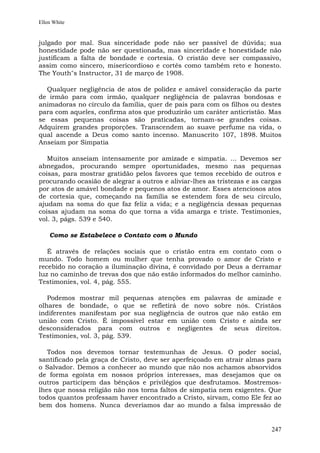 Ellen White


julgado por mal. Sua sinceridade pode não ser passível de dúvida; sua
honestidade pode não ser questionada, mas sinceridade e honestidade não
justificam a falta de bondade e cortesia. O cristão deve ser compassivo,
assim como sincero, misericordioso e cortês como também reto e honesto.
The Youth"s Instructor, 31 de março de 1908.

  Qualquer negligência de atos de polidez e amável consideração da parte
de irmão para com irmão, qualquer negligência de palavras bondosas e
animadoras no círculo da família, quer de pais para com os filhos ou destes
para com aqueles, confirma atos que produzirão um caráter anticristão. Mas
se essas pequenas coisas são praticadas, tornam-se grandes coisas.
Adquirem grandes proporções. Transcendem ao suave perfume na vida, o
qual ascende a Deus como santo incenso. Manuscrito 107, 1898. Muitos
Anseiam por Simpatia

   Muitos anseiam intensamente por amizade e simpatia. ... Devemos ser
abnegados, procurando sempre oportunidades, mesmo nas pequenas
coisas, para mostrar gratidão pelos favores que temos recebido de outros e
procurando ocasião de alegrar a outros e aliviar-lhes as tristezas e as cargas
por atos de amável bondade e pequenos atos de amor. Esses atenciosos atos
de cortesia que, começando na família se estendem fora de seu círculo,
ajudam na soma do que faz feliz a vida; e a negligência dessas pequenas
coisas ajudam na soma do que torna a vida amarga e triste. Testimonies,
vol. 3, págs. 539 e 540.

    Como se Estabelece o Contato com o Mundo

   É através de relações sociais que o cristão entra em contato com o
mundo. Todo homem ou mulher que tenha provado o amor de Cristo e
recebido no coração a iluminação divina, é convidado por Deus a derramar
luz no caminho de trevas dos que não estão informados do melhor caminho.
Testimonies, vol. 4, pág. 555.

   Podemos mostrar mil pequenas atenções em palavras de amizade e
olhares de bondade, o que se refletirá de novo sobre nós. Cristãos
indiferentes manifestam por sua negligência de outros que não estão em
união com Cristo. É impossível estar em união com Cristo e ainda ser
desconsiderados para com outros e negligentes de seus direitos.
Testimonies, vol. 3, pág. 539.

   Todos nos devemos tornar testemunhas de Jesus. O poder social,
santificado pela graça de Cristo, deve ser aperfeiçoado em atrair almas para
o Salvador. Demos a conhecer ao mundo que não nos achamos absorvidos
de forma egoísta em nossos próprios interesses, mas desejamos que os
outros participem das bênçãos e privilégios que desfrutamos. Mostremos-
lhes que nossa religião não nos torna faltos de simpatia nem exigentes. Que
todos quantos professam haver encontrado a Cristo, sirvam, como Ele fez ao
bem dos homens. Nunca deveríamos dar ao mundo a falsa impressão de


                                                                          247
 