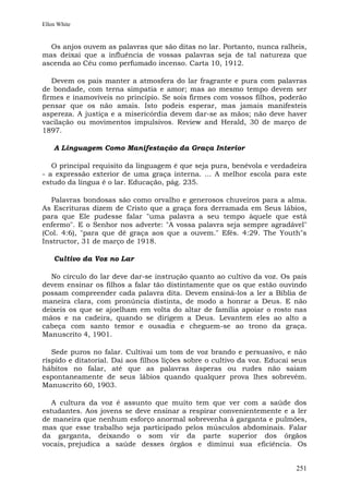 Ellen White


  Os anjos ouvem as palavras que são ditas no lar. Portanto, nunca ralheis,
mas deixai que a influência de vossas palavras seja de tal natureza que
ascenda ao Céu como perfumado incenso. Carta 10, 1912.

   Devem os pais manter a atmosfera do lar fragrante e pura com palavras
de bondade, com terna simpatia e amor; mas ao mesmo tempo devem ser
firmes e inamovíveis no princípio. Se sois firmes com vossos filhos, poderão
pensar que os não amais. Isto podeis esperar, mas jamais manifesteis
aspereza. A justiça e a misericórdia devem dar-se as mãos; não deve haver
vacilação ou movimentos impulsivos. Review and Herald, 30 de março de
1897.

    A Linguagem Como Manifestação da Graça Interior

   O principal requisito da linguagem é que seja pura, benévola e verdadeira
- a expressão exterior de uma graça interna. ... A melhor escola para este
estudo da língua é o lar. Educação, pág. 235.

   Palavras bondosas são como orvalho e generosos chuveiros para a alma.
As Escrituras dizem de Cristo que a graça fora derramada em Seus lábios,
para que Ele pudesse falar "uma palavra a seu tempo àquele que está
enfermo". E o Senhor nos adverte: "A vossa palavra seja sempre agradável"
(Col. 4:6), "para que dê graça aos que a ouvem." Efés. 4:29. The Youth"s
Instructor, 31 de março de 1918.

    Cultivo da Voz no Lar

  No círculo do lar deve dar-se instrução quanto ao cultivo da voz. Os pais
devem ensinar os filhos a falar tão distintamente que os que estão ouvindo
possam compreender cada palavra dita. Devem ensiná-los a ler a Bíblia de
maneira clara, com pronúncia distinta, de modo a honrar a Deus. E não
deixeis os que se ajoelham em volta do altar de família apoiar o rosto nas
mãos e na cadeira, quando se dirigem a Deus. Levantem eles ao alto a
cabeça com santo temor e ousadia e cheguem-se ao trono da graça.
Manuscrito 4, 1901.

   Sede puros no falar. Cultivai um tom de voz brando e persuasivo, e não
ríspido e ditatorial. Dai aos filhos lições sobre o cultivo da voz. Educai seus
hábitos no falar, até que as palavras ásperas ou rudes não saiam
espontaneamente de seus lábios quando qualquer prova lhes sobrevém.
Manuscrito 60, 1903.

   A cultura da voz é assunto que muito tem que ver com a saúde dos
estudantes. Aos jovens se deve ensinar a respirar convenientemente e a ler
de maneira que nenhum esforço anormal sobrevenha à garganta e pulmões,
mas que esse trabalho seja participado pelos músculos abdominais. Falar
da garganta, deixando o som vir da parte superior dos órgãos
vocais, prejudica a saúde desses órgãos e diminui sua eficiência. Os


                                                                           251
 