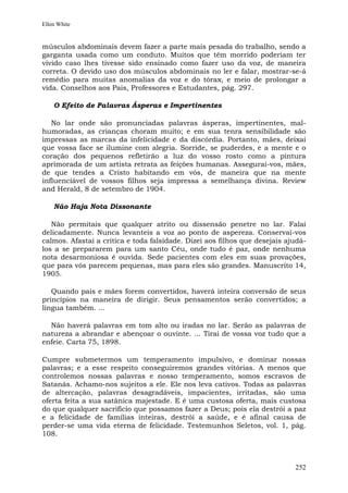 Ellen White


músculos abdominais devem fazer a parte mais pesada do trabalho, sendo a
garganta usada como um conduto. Muitos que têm morrido poderiam ter
vivido caso lhes tivesse sido ensinado como fazer uso da voz, de maneira
correta. O devido uso dos músculos abdominais no ler e falar, mostrar-se-á
remédio para muitas anomalias da voz e do tórax, e meio de prolongar a
vida. Conselhos aos Pais, Professores e Estudantes, pág. 297.

    O Efeito de Palavras Ásperas e Impertinentes

   No lar onde são pronunciadas palavras ásperas, impertinentes, mal-
humoradas, as crianças choram muito; e em sua tenra sensibilidade são
impressas as marcas da infelicidade e da discórdia. Portanto, mães, deixai
que vossa face se ilumine com alegria. Sorride, se puderdes, e a mente e o
coração dos pequenos refletirão a luz do vosso rosto como a pintura
aprimorada de um artista retrata as feições humanas. Assegurai-vos, mães,
de que tendes a Cristo habitando em vós, de maneira que na mente
influenciável de vossos filhos seja impressa a semelhança divina. Review
and Herald, 8 de setembro de 1904.

    Não Haja Nota Dissonante

   Não permitais que qualquer atrito ou dissensão penetre no lar. Falai
delicadamente. Nunca levanteis a voz ao ponto de aspereza. Conservai-vos
calmos. Afastai a crítica e toda falsidade. Dizei aos filhos que desejais ajudá-
los a se prepararem para um santo Céu, onde tudo é paz, onde nenhuma
nota desarmoniosa é ouvida. Sede pacientes com eles em suas provações,
que para vós parecem pequenas, mas para eles são grandes. Manuscrito 14,
1905.

   Quando pais e mães forem convertidos, haverá inteira conversão de seus
princípios na maneira de dirigir. Seus pensamentos serão convertidos; a
língua também. ...

  Não haverá palavras em tom alto ou iradas no lar. Serão as palavras de
natureza a abrandar e abençoar o ouvinte. ... Tirai de vossa voz tudo que a
enfeie. Carta 75, 1898.

Cumpre submetermos um temperamento impulsivo, e dominar nossas
palavras; e a esse respeito conseguiremos grandes vitórias. A menos que
controlemos nossas palavras e nosso temperamento, somos escravos de
Satanás. Achamo-nos sujeitos a ele. Ele nos leva cativos. Todas as palavras
de altercação, palavras desagradáveis, impacientes, irritadas, são uma
oferta feita a sua satânica majestade. E é uma custosa oferta, mais custosa
do que qualquer sacrifício que possamos fazer a Deus; pois ela destrói a paz
e a felicidade de famílias inteiras, destrói a saúde, e é afinal causa de
perder-se uma vida eterna de felicidade. Testemunhos Seletos, vol. 1, pág.
108.



                                                                            252
 