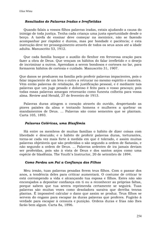 Ellen White


    Resultados de Palavras Iradas e Irrefletidas

   Quando falais a vossos filhos palavras iradas, estais ajudando a causa do
inimigo de toda justiça. Tenha cada criança uma justa oportunidade desde o
berço. A tarefa de ensinar deve começar na meninice, não se fazendo
acompanhar por rispidez e dureza, mas por bondade e paciência; e esta
instrução deve ter prosseguimento através de todos os seus anos até a idade
adulta. Manuscrito 53, 1912.

   Que cada família busque o auxílio do Senhor em fervorosa oração para
fazer a obra de Deus. Que vençam os hábitos do falar irrefletido e o desejo
de incriminar a outros. Aprendam a serem bondosos e corteses no lar, para
formarem hábitos de cortesia e cuidado. Manuscrito 31, 1907.

Que danos se produzem na família pelo proferir palavras impacientes, pois o
falar impaciente de um leva o outro a retrucar no mesmo espírito e maneira.
Vêm então palavras de retaliação, de justificação pessoal, e é mediante tais
palavras que um jugo pesado e doloroso é feito para o vosso pescoço; pois
todas essas palavras amargas retornarão como funesta colheita para vossa
alma. Review and Herald, 27 de fevereiro de 1913.

   Palavras duras atingem o coração através do ouvido, despertando as
piores paixões da alma e tentando homens e mulheres a quebrar os
mandamentos de Deus. ... Palavras são como sementes que se plantam.
Carta 105, 1893.

    Palavras Coléricas, uma Blasfêmia

   Há entre os membros de muitas famílias o hábito de dizer coisas com
liberdade e descuido; e o hábito de proferir palavras duras, torturantes,
torna-se cada vez mais forte à medida em que é tolerado, e assim muitas
palavras objetáveis que são proferidas o são segundo a ordem de Satanás, e
não segundo a ordem de Deus. ... Palavras ardentes de ira jamais deviam
ser proferidas, pois são à vista de Deus e dos santos anjos como uma
espécie de blasfêmia. The Youth"s Instructor, 20 de setembro de 1894.

    Como Perdeu um Pai a Confiança dos Filhos

   Meu irmão, tuas palavras pesadas ferem teus filhos. Com o passar dos
anos, a tendência deles para criticar aumentará. O costume de criticar te
está corrompendo a vida e alcançando tua esposa e filhos. Estes não são
encorajados a depositar confiança em ti ou a reconhecer as próprias faltas,
porque sabem que tua severa reprimenda certamente se seguirá. Tuas
palavras são muitas vezes como desoladora saraiva que derriba tenras
plantas. É impossível calcular o dano que assim se produz. Teus filhos se
servem do engano para escapar às duras palavras que proferes. Fugirão à
verdade para escapar à censura e punição. Ordens duras e frias não lhes
farão bem algum. Carta 8a, 1896.


                                                                        254
 