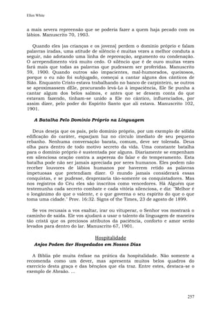 Ellen White


a mais severa repreensão que se poderia fazer a quem haja pecado com os
lábios. Manuscrito 70, 1903.

   Quando eles [as crianças e os jovens] perdem o domínio próprio e falam
palavras iradas, uma atitude de silêncio é muitas vezes a melhor conduta a
seguir, não adotando uma linha de reprovação, argumento ou condenação.
O arrependimento virá muito cedo. O silêncio que é de ouro muitas vezes
fará mais que todas as palavras que pudessem ser proferidas. Manuscrito
59, 1900. Quando outros são impacientes, mal-humorados, queixosos,
porque o eu não foi subjugado, começai a cantar alguns dos cânticos de
Sião. Enquanto Cristo estava trabalhando no banco de carpinteiro, se outros
se aproximassem dEle, procurando levá-Lo à impaciência, Ele Se punha a
cantar algum dos belos salmos, e antes que se dessem conta do que
estavam fazendo, tinham-se unido a Ele no cântico, influenciados, por
assim dizer, pelo poder do Espírito Santo que ali estava. Manuscrito 102,
1901.

    A Batalha Pelo Domínio Próprio na Linguagem

   Deus deseja que os pais, pelo domínio próprio, por um exemplo de sólida
edificação do caráter, esparjam luz no círculo imediato de seu pequeno
rebanho. Nenhuma conversação barata, comum, deve ser tolerada. Deus
olha para dentro de todo motivo secreto da vida. Uma constante batalha
para o domínio próprio é sustentada por alguns. Diariamente se empenham
em silenciosa oração contra a aspereza do falar e do temperamento. Esta
batalha pode não ser jamais apreciada por seres humanos. Eles podem não
receber louvores de lábios humanos por haverem retido as palavras
impetuosas que pretendiam dizer. O mundo jamais considerará essas
conquistas, e se pudesse, desprezaria tão-somente os conquistadores. Mas
nos registros do Céu eles são inscritos como vencedores. Há Alguém que
testemunha cada secreto combate e cada vitória silenciosa, e diz: "Melhor é
o longânimo do que o valente, e o que governa o seu espírito do que o que
toma uma cidade." Prov. 16:32. Signs of the Times, 23 de agosto de 1899.

   Se vos recusais a vos exaltar, irar ou vituperar, o Senhor vos mostrará o
caminho de saída. Ele vos ajudará a usar o talento da linguagem de maneira
tão cristã que os preciosos atributos da paciência, conforto e amor serão
levados para dentro do lar. Manuscrito 67, 1901.

                              Hospitalidade
    Anjos Podem Ser Hospedados em Nossos Dias

   A Bíblia põe muita ênfase na prática da hospitalidade. Não somente a
recomenda como um dever, mas apresenta muitos belos quadros do
exercício desta graça e das bênçãos que ela traz. Entre estes, destaca-se o
exemplo de Abraão. ...




                                                                        257
 