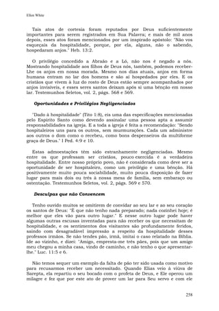 Ellen White


  Tais atos de cortesia foram reputados por Deus suficientemente
importantes para serem registrados em Sua Palavra; e mais de mil anos
depois, esses atos foram mencionados por um inspirado apóstolo: "Não vos
esqueçais da hospitalidade, porque, por ela, alguns, não o sabendo,
hospedaram anjos." Heb. 13:2.

   O privilégio concedido a Abraão e a Ló, não nos é negado a nós.
Mostrando hospitalidade aos filhos de Deus nós, também, podemos receber-
Lhe os anjos em nossa morada. Mesmo nos dias atuais, anjos em forma
humana entram no lar dos homens e são aí hospedados por eles. E os
cristãos que vivem à luz do rosto de Deus estão sempre acompanhados por
anjos invisíveis, e esses seres santos deixam após si uma bênção em nosso
lar. Testemunhos Seletos, vol. 2, págs. 568 e 569.

    Oportunidades e Privilégios Negligenciados

   "Dado à hospitalidade" (Tito 1:8), eis uma das especificações mencionadas
pelo Espírito Santo como devendo assinalar uma pessoa apta a assumir
responsabilidades na igreja. E a toda a igreja é feita a recomendação: "Sendo
hospitaleiros uns para os outros, sem murmurações. Cada um administre
aos outros o dom como o recebeu, como bons despenseiros da multiforme
graça de Deus." I Ped. 4:9 e 10.

   Estas admoestações têm sido estranhamente negligenciadas. Mesmo
entre os que professam ser cristãos, pouco exercida é a verdadeira
hospitalidade. Entre nosso próprio povo, não é considerada como deve ser a
oportunidade de ser hospitaleiro, como um privilégio e uma bênção. Há
positivamente muito pouca sociabilidade, muito pouca disposição de fazer
lugar para mais dois ou três à nossa mesa de família, sem embaraço ou
ostentação. Testemunhos Seletos, vol. 2, págs. 569 e 570.

    Desculpas que não Convencem

   Tenho ouvido muitos se omitirem de convidar ao seu lar e ao seu coração
os santos de Deus: "É que não tenho nada preparado; nada cozinhei hoje; é
melhor que eles vão para outro lugar." E nesse outro lugar pode haver
algumas outras escusas inventadas para não receber os que necessitam de
hospitalidade, e os sentimentos dos visitantes são profundamente feridos,
saindo com desagradável impressão a respeito da hospitalidade desses
professos irmãos. Se não tendes pão, irmã, imitai o caso relatado na Bíblia.
Ide ao vizinho, e dizei: "Amigo, empresta-me três pães, pois que um amigo
meu chegou a minha casa, vindo de caminho, e não tenho o que apresentar-
lhe." Luc. 11:5 e 6.

  Não temos sequer um exemplo da falta de pão ter sido usada como motivo
para recusarmos receber um necessitado. Quando Elias veio à viúva de
Sarepta, ela repartiu o seu bocado com o profeta de Deus, e Ele operou um
milagre e fez que por este ato de prover um lar para Seu servo e com ele


                                                                         258
 